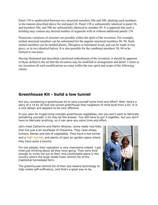 Panel 138 is sandwiched between two structural members 50a and 50b, abutting such members
in the manner described above for end panel 26. Panel 138 is substantially identical to panel 26,
and members 50a, and 50b are substantially identical to member 50. It is apparent that such a
building may contain any desired number of segments with or without additional panels 138.

Numerous variations of structure are possible within the spirit of the invention. For example,
arched structural members can be substituted for the angular structural members 50, 94. Such
arched members can be molded plastic, fiberglass or laminated wood, and can be made in one
piece, or in two identical halves. It is also possible for the combined members 50, 94 to be
formed in one piece.

Having illustrated and described a preferred embodiment of the invention, it should be apparent
to those skilled in the art that the invention may be modified in arrangement and detail. I claim as
my invention all such modifications as come within the true spirit and scope of the following
claims.




Greenhouse Kit - build a low tunnel
Are you considering a greenhouse kit to save yourself some time and effort? Well, here's a
story of a 14 by 20 foot low tunnel greenhouse that neighbors of mine built from a kit. It is
a nice design and appears to be very effective.

If your plan for frugal living includes greenhouse vegetables, but you don't want to fabricate
something yourself, a kit may be the answer. You still have to put it together, but you don't
have to fabricate anything, so it can save you some time and effort.

Let's meet Catherine and Martin Wissner, some really nice folks
that live just a bit southeast of Cheyenne. They raise sheep,
turkeys, llamas and lots of vegetables. They have a low tunnel
and a high tunnel, and plenty of open air garden space where
they have quite a bounty.

For two people, their operation is very impressive indeed. I get
tired just thinking about all they have going. They were kind
enough to invite me out to their nice comfortable place in the
country where the large shade trees remind me of the
traditional homestead farm.

The greenhouses remind me of their eye toward technology to
help create self-sufficiency, and that's a good way to be.
 