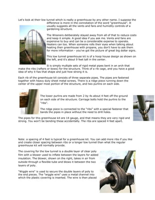 Let's look at their low tunnel which is really a greenhouse by any other name. I suppose the
                        difference is more in the connotation of the word "greenhouse". It
                        usually suggests all the vents and fans and humidity controls of a
                        gardening structure.

                      The Wissners deliberately stayed away from all of that to reduce costs
                      and keep it simple. A good idea if you ask me. Vents and fans are
                      expensive to buy and can be a considerable expense to operate.
                      Heaters can too. When someone rolls their eyes when talking about
                      heating their greenhouse with propane, you don't have to ask them
                      for more information - you've got the picture of great big dollar signs.

                      This low tunnel greenhouse kit is of a hoop house design as shown on
                      the left, and it's about 9 feet tall in the center.

                       It is simply multiple sets of rigid metal pipes bent in an arch that
make the ribs (rafters or bows) for the structure. Think of a rib cage, and you have a good
idea of why it has that shape and just how strong it is.

Each rib of the greenhouse kit consists of three separate pipes. The pipes are fastened
together with heavy duty sheet metal screws. There is a ridge piece running down the
center of the upper most portion of the structure, and two purlins on each side.



                 The lower purlins are made from 2 by 4s about 4 feet off the ground
                 on each side of the structure. Carriage bolts hold the purlins to the
                 "ribs".

                 The ridge piece is connected to the "ribs" with a special fastener that
                 bands the pipes in place without the need to drill holes.

The pipes for this greenhouse kit are 14 gauge, and that means they are very rigid and
strong. You won't be bending these accidentally. The ribs are spaced 4 feet apart.




Note: a spacing of 4 feet is typical for a greenhouse kit. You can add more ribs if you like
and create closer spacing between ribs or a longer low tunnel than what the regular
greenhouse kit will normally provide.

The covering for the low tunnel is a double layer of clear poly
film with a blower used to inflate between the layers for added
insulation. The blower, shown on the right, takes in air from
outside through a flexible tube and blows it between the two
layers of poly.

"Wiggle wire" is used to secure the double layers of poly to
the end pieces. The "wiggle wire" uses a metal channel into
which the plastic covering is inserted. The wire is then placed
 