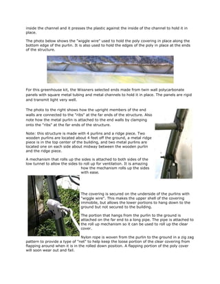 inside the channel and it presses the plastic against the inside of the channel to hold it in
place.

The photo below shows the "wiggle wire" used to hold the poly covering in place along the
bottom edge of the purlin. It is also used to hold the edges of the poly in place at the ends
of the structure.




For this greenhouse kit, the Wissners selected ends made from twin wall polycarbonate
panels with square metal tubing and metal channels to hold it in place. The panels are rigid
and transmit light very well.

The photo to the right shows how the upright members of the end
walls are connected to the "ribs" at the far ends of the structure. Also
note how the metal purlin is attached to the end walls by clamping
onto the "ribs" at the far ends of the structure.

Note: this structure is made with 4 purlins and a ridge piece. Two
wooden purlins are located about 4 feet off the ground, a metal ridge
piece is in the top center of the building, and two metal purlins are
located one on each side about midway between the wooden purlin
and the ridge piece.

A mechanism that rolls up the sides is attached to both sides of the
low tunnel to allow the sides to roll up for ventilation. It is amazing
                               how the mechanism rolls up the sides
                               with ease.




                               The covering is secured on the underside of the purlins with
                               "wiggle wire". This makes the upper shell of the covering
                               immobile, but allows the lower portions to hang down to the
                               ground but not secured to the building.

                               The portion that hangs from the purlin to the ground is
                               attached on the far end to a long pipe. The pipe is attached to
                               the roll up mechanism so it can be used to roll up the clear
                               cover.

                               Nylon rope is woven from the purlin to the ground in a zig zag
pattern to provide a type of "net" to help keep the loose portion of the clear covering from
flapping around when it is in the rolled down position. A flapping portion of the poly cover
will soon wear out and fail.
 