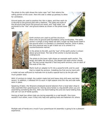 The photo to the right shows the nylon rope "net" that retains the
rolling portion of the cover. Here the side is rolled up partway to allow
for ventilation.

Ground posts are used to position the ribs in place, and then each rib
is secured to the ground post with a fastener. The sides and ends of
the structure that touch the ground are wood, and "high sides" are
anchored to the "ribs" and ground stakes as shown in the photo lower
left.




                       Earth anchors are used to pull the structure
                       down onto its ground post foundation using turnbuckles. The earth
                       anchor is simply a long metal rod with a auger tip that buries itself in
                       the ground when it is twisted in a clockwise manner. Once in place,
                       the only practical way to get it back out is to untwist in a
                       counterclockwise manner.

                       In the photo to the left, just the "eye" of the earth anchor is shown
                       above ground level. The rest of the anchor is buried securely
                       underground.

                       The photo to the lower right shows an example earth anchor. The
                       larger and taller the structure, the deeper the earth anchor should
                       go. The low tunnel required 2 foot long earth anchors, one on each of
                       the ends of the ribs.

                       Martin built an adapter to fit into a powerful drill, and he used
                       that to install the anchors. Installing the first one by hand with
a metal rod was sufficient to motivate him to build a special tool to do the job with
much greater ease.

With 12 anchors to install, the custom made tool and heavy duty drill were real labor
savers. In addition, it allowed him to work in tight spaces once the ribs and side walls
were in place.

Speaking of labor, the Wissners employed several laborers from a local labor shop to
help assemble their greenhouse kit. Having extra hands is a big benefit when you are
assembling something like this. With one hand holding this and one hand holding that,
one can run out of hands quickly.

Having at least two others help you during assembly is a real benefit. One more
wouldn't hurt either, even if they only help with getting tools and fasteners for others.




Multiple sets of hands are a must if your greenhouse kit assembly is going to be a pleasant
experience.
 
