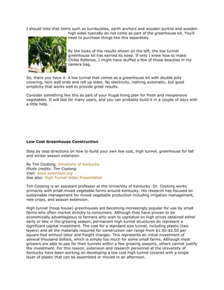 I should note that items such as turnbuckles, earth anchors and wooden purlins and wooden
                       high sides typically do not come as part of the greenhouse kit. You'll
                       need to purchase things like this separately.


                       By the looks of the results shown on the left, the low tunnel
                       greenhouse kit has earned its keep. If only I knew how to make
                       Chiles Rellenos, I might have stuffed a few of those beauties in my
                       camera bag.


So, there you have it. A low tunnel that comes as a greenhouse kit with double poly
covering, twin wall ends and roll up sides. No electricity, nothing automatic, but good
simplicity that works well to provide great results.

Consider something like this as part of your frugal living plan for fresh and inexpensive
vegetables. It will last for many years, and you can probably build it in a couple of days with
a little help.




Low Cost Greenhouse Construction

Step by step directions on how to build your own low cost, high tunnel, greenhouse for fall
and winter season extension.

By Tim Coolong, University of Kentucky
Photo credits: Tim Coolong
Visit: www.extension.org
See also: High Tunnel Video Presentation

Tim Coolong is an assistant professor at the University of Kentucky. Dr. Coolong works
primarily with small mixed vegetable farms around Kentucky. His research has focused on
sustainable management for mixed vegetable production including irrigation management,
new crops, and season extension.

High tunnel (hoop house) greenhouses are becoming increasingly popular for use by small
farms who often market directly to consumers. Although they have proven to be
economically advantageous to farmers who wish to capitalize on high prices obtained either
early or late in the growing season, permanent high tunnel structures do represent a
significant capital investment. The cost for a standard size tunnel, including plastic (two
layers) and all the materials required for construction can range from $1.50-$2.50 per
square foot without labor and freight charges. This represents an initial investment of
several thousand dollars, which is simply too much for some small farms. Although most
growers are able to pay for their tunnels within a few growing seasons, others cannot justify
the investment. For this reason, extension and research personnel at the University of
Kentucky have been working on developing a low cost high tunnel covered with a single
layer of plastic that can be assembled or moved in an afternoon.
 