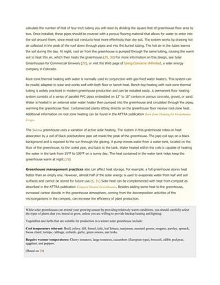 calculate the number of feet of four-inch tubing you will need by dividing the square feet of greenhouse floor area by
two. Once installed, these pipes should be covered with a porous flooring material that allows for water to enter into
the soil around them, since moist soil conducts heat more effectively than dry soil. The system works by drawing hot
air collected in the peak of the roof down through pipes and into the buried tubing. The hot air in the tubes warms
the soil during the day. At night, cool air from the greenhouse is pumped through the same tubing, causing the warm
soil to heat this air, which then heats the greenhouse.(29, 30) For more information on this design, see Solar
Greenhouses for Commercial Growers (29), or visit the Web page of Going Concerns Unlimited, a solar energy
company in Colorado.


Root-zone thermal heating with water is normally used in conjunction with gas-fired water heaters. This system can
be readily adapted to solar and works well with both floor or bench heat. Bench-top heating with root-zone thermal
tubing is widely practiced in modern greenhouse production and can be installed easily. A permanent floor heating
system consists of a series of parallel PVC pipes embedded on 12" to 16" centers in porous concrete, gravel, or sand.
Water is heated in an external solar water heater then pumped into the greenhouse and circulated through the pipes,
warming the greenhouse floor. Containerized plants sitting directly on the greenhouse floor receive root-zone heat.
Additional information on root zone heating can be found in the ATTRA publication Root Zone Heating for Greenhouse
Crops.


The Solviva greenhouse uses a variation of active solar heating. The system in this greenhouse relies on heat
absorption by a coil of black polybutylene pipe set inside the peak of the greenhouse. The pipe coil lays on a black
background and is exposed to the sun through the glazing. A pump moves water from a water tank, located on the
floor of the greenhouse, to the coiled pipe, and back to the tank. Water heated within the coils is capable of heating
the water in the tank from 55°F to 100°F on a sunny day. The heat contained in the water tank helps keep the
greenhouse warm at night.(19)


Greenhouse management practices also can affect heat storage. For example, a full greenhouse stores heat
better than an empty one. However, almost half of the solar energy is used to evaporate water from leaf and soil
surfaces and cannot be stored for future use.(5, 31) Solar heat can be complemented with heat from compost as
described in the ATTRA publication Compost Heated Greenhouses. Besides adding some heat to the greenhouse,
increased carbon dioxide in the greenhouse atmosphere, coming from the decomposition activities of the
microorganisms in the compost, can increase the efficiency of plant production.


While solar greenhouses can extend your growing season by providing relatively warm conditions, you should carefully select
the types of plants that you intend to grow, unless you are willing to provide backup heating and lighting.

Vegetables and herbs that are suitable for production in a winter solar greenhouse include:

Cool temperature tolerant: Basil, celery, dill, fennel, kale, leaf lettuce, marjoram, mustard greens, oregano, parsley, spinach,
Swiss chard, turnips, cabbage, collards, garlic, green onions, and leeks.

Require warmer temperatures: Cherry tomatoes, large tomatoes, cucumbers (European type), broccoli, edible pod peas,
eggplant, and peppers.

(Based on 28)
 
