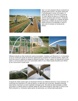 Apoi 1.5 inch program 40 pvc conducte se
                                                     așează peste ancore. De obicei țeava pot
                                                     fi achiziţionate în picior 20 lungimi. O
                                                     țeavă de 20 picior va forma un tunel de
                                                     12 metri lăţime la baza cu o înălțime de
                                                     centrul de peste şase picioare. Conducte
                                                     trebuie să fi vopsite cu o vopsea de latex.
                                                     Experiența a arătat că țeava non-pictat
                                                     poate provoca a se degrada în cazul în
                                                     care vine în contact cu conducta de
                                                     plastic.




Sfârşitul zidurile au fost construite sezonul precedent. Acestea sunt făcute la 2 x 4 cherestea
şi au un număr de canale de aluminiu ataºat pentru prindere din material plastic. Rapid, ele
sunt de a pune în aplicare şi ataşat la sfârşitul buclele. În plus, cabluri se execută din oricare
parte a ușii la ancorele care sunt scufundate adânc în sol. Mobil acasă ancorele sunt ieftine
şi de a lucra bine în acest scop.




O ţeavă de metal usoare apoi se atașează la fiecare arc folosind aluminiu cruce conectori. O
sursă tipic de conducte ar fi șină sus pentru un gard de link-ul de lanţ. Această conductă
este foarte important ca oferă rigiditate întreaga tunel. Parcelele de demonstraţie a arătat
că tuneluri cu țeavă centrul a rezistat rafale de vânt foarte puternic (60 mph) în timp ce cei
fără conducta nu. Conducta rigide ajută, de asemenea, şi-a vărsat apă după ploile.
 