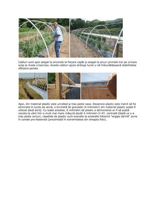 Cabluri sunt apoi ataşat la ancorele la fiecare capăt şi ataşat la arcuri primele trei pe oricare
scop la moda crisscross. Aceste cabluri ajuta strânge tunel și să îmbunătățească stabilitatea
sfârşitul-perete.




Apoi, din material plastic este unrolled şi tras peste casa. Deoarece plastic este menit să fie
eliminate în lunile de iarnă, o brichetă de greutate (4 milimetri) din material plastic poate fi
utilizat dacă doriţi. Cu toate acestea, 6 milimetri de plastic a demonstrat ar fi să poată
rezista la vânt într-o mult mai mare măsură decât 4 milimetri în KY. centrală Odată ce s-a
tras peste cercuri, capetele de plastic sunt anexate la endwalls folosind "wiggle sârmă" pune
în canale pre-fastened (prezentată în extremitatea din dreapta foto).
 