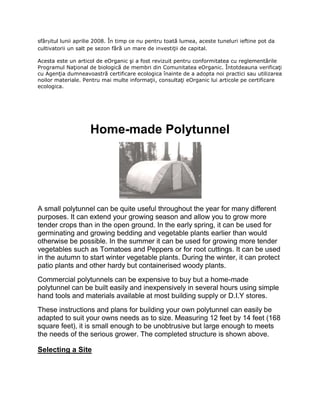 sfârșitul lunii aprilie 2008. În timp ce nu pentru toată lumea, aceste tuneluri ieftine pot da
cultivatorii un salt pe sezon fără un mare de investiţii de capital.

Acesta este un articol de eOrganic şi a fost revizuit pentru conformitatea cu reglementările
Programul Naţional de biologică de membri din Comunitatea eOrganic. Întotdeauna verificaţi
cu Agenţia dumneavoastră certificare ecologica înainte de a adopta noi practici sau utilizarea
noilor materiale. Pentru mai multe informaţii, consultaţi eOrganic lui articole pe certificare
ecologica.




                    Home-made Polytunnel




A small polytunnel can be quite useful throughout the year for many different
purposes. It can extend your growing season and allow you to grow more
tender crops than in the open ground. In the early spring, it can be used for
germinating and growing bedding and vegetable plants earlier than would
otherwise be possible. In the summer it can be used for growing more tender
vegetables such as Tomatoes and Peppers or for root cuttings. It can be used
in the autumn to start winter vegetable plants. During the winter, it can protect
patio plants and other hardy but containerised woody plants.
Commercial polytunnels can be expensive to buy but a home-made
polytunnel can be built easily and inexpensively in several hours using simple
hand tools and materials available at most building supply or D.I.Y stores.
These instructions and plans for building your own polytunnel can easily be
adapted to suit your owns needs as to size. Measuring 12 feet by 14 feet (168
square feet), it is small enough to be unobtrusive but large enough to meets
the needs of the serious grower. The completed structure is shown above.

Selecting a Site
 
