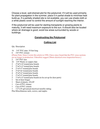 Choose a level, well-drained plot for the polytunnel. If it will be used primarily
for plant propagation in the summer, place it in partial shade to minimise heat
build-up. If a partially shaded site is not available, you can use shade cloth or
a white plastic cover to control the amount of sunlight reaching the interior.
If the polytunnel will be used for starting transplants or growing plants to
maturity, it will need maximum exposure to the sun. It should also be located
where air drainage is good; avoid low areas surrounded by woods or
buildings.

                             Constructing the Polytunnel

                                         Cutting List
Qty Description

16 3/4" PVC pipe, 10 feet long
6    3/4" PVC crosses
(Please Note: Since I wrote this article in 1998, I have since found that the PVC cross sections
are no longer in production. I therefore suggest 20mm electrical cross inspection boxes.)
2    3/4" PVC tees
32 3/4" Plastic or copper clips
2    2"x6"x14' treated pine boards
2    2"x6"x12' treated pine boards
4    2"x4"x7' treated pine boards
4    2"x6"x6' treated pine boards
4    4"x4"x2' treated pine boards
2    2"x4"x3' treated pine boards
2    1"x4"x12' treated pine boards (to be cut up for door parts)
1    Set of door hinges
1    Sheet of plastic, 24'x20'
1    Can of PVC cleaner
1    Can of PVC cement
1    1/2"x10' galvanised electrical metallic tubing
Plus Miscellaneous nails, screws, and staples
 