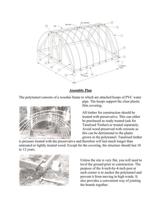 Assembly Plan
The polytunnel consists of a wooden frame to which are attached hoops of PVC water
                                           pipe. The hoops support the clear plastic
                                           film covering.
                                              All timber for construction should be
                                              treated with preservative. This can either
                                              be purchased as ready treated (ask for
                                              Tanalised Timber) or treated separately.
                                              Avoid wood preserved with creosote as
                                              this can be detrimental to the plants
                                              grown in the polytunnel. Tanalised timber
is pressure treated with the preservative and therefore will last much longer than
untreated or lightly treated wood. Except for the covering, the structure should last 10
to 12 years.


                                           Unless the site is very flat, you will need to
                                           level the ground prior to construction. The
                                           purpose of the 4-inch-by-4-inch post at
                                           each corner is to anchor the polytunnel and
                                           prevent it from moving in high winds. It
                                           also provides a convenient way of jointing
                                           the boards together.
 