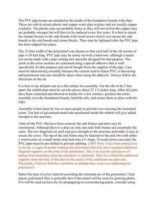 The PVC pipe hoops are attached to the inside of the foundation boards with clips.
These are sold to secure plastic and copper water pipe in place and are usually copper
or plastic. The plastic ones are probably better as they will not rot but the copper ones
are probably stronger but will have to be replaced every few years. It is best to attach
the clamps loosely to the side boards with wood screws before you secure the side
boards to the end boards and corner blocks. They may be tightened after the PVC pipe
has been slipped into place.
The 12-foot width of the polytunnel was chosen so that each half of the rib section of
pipe is 10 feet long. PVC pipe may be easily cut with a hand saw, although a neater
cut can be made with a pipe-cutting tool specially designed for that purpose. The
joints at the cross sections are cemented using a special adhesive that is sold
specifically for this purpose and can be bought from the supplier of the pipe. Care
must be taken during assembly because the cement used to fasten PVC is fast-acting
and permanent and care should be taken when using the adhesive. Always follow the
directions on the tin.
It is best to lay all parts out on a flat surface for assembly. For the ribs to be 2 feet
apart, the midrib pipe must be cut into pieces about 22 1/2 inches long. After all joints
have been cemented and allowed to harden for a few minutes, position the entire
assembly over the foundation boards, bend the ribs, and secure them in place with the
clips.
Assembly is best done by two or more people to prevent over stressing the cemented
joints. Ten feet of galvanised metal tube positioned inside the midrib will give added
strength to the structure.
After all the PVC ribs have been secured, the end frames and door may be
constructed. Although there is a door on only one end, both frames are essentially the
same. The two diagonals on each end give strength to the structure and make it easy to
secure the cover. The top of the end frame may be fastened to the end ribs with either
a wood screw or a small metal strip bent into a U shape. If wood screws are used, the
PVC pipe must be pre-drilled to prevent splitting. (2005 Note: It has been pointed out
to me by a couple of people making this polytunnel that they have required additional
diagonal supports on the ends of the polytunnel. This is to stop the end pieces of
tubing from distorting when the polythene is tightened. They have fitted the additional
supports from the base of the door to the center of the end hoops on each side.
Personally, I did not find this a problem so perhaps they were over tightening the
polythene!)
Select the type of cover material according the intended use of the polytunnel. Clear
plastic polytunnel film is generally best if the tunnel will be used for growing plants.
If it will be used exclusively for propagating or overwintering plants, consider using
 