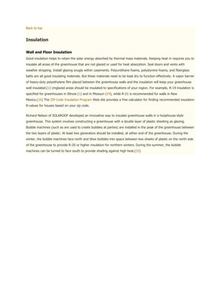 Back to top


Insulation

Wall and Floor Insulation
Good insulation helps to retain the solar energy absorbed by thermal mass materials. Keeping heat in requires you to
insulate all areas of the greenhouse that are not glazed or used for heat absorption. Seal doors and vents with
weather stripping. Install glazing snugly within casements. Polyurethane foams, polystyrene foams, and fiberglass
batts are all good insulating materials. But these materials need to be kept dry to function effectively. A vapor barrier
of heavy-duty polyethylene film placed between the greenhouse walls and the insulation will keep your greenhouse
well insulated.(1) Unglazed areas should be insulated to specifications of your region. For example, R-19 insulation is
specified for greenhouses in Illinois (1) and in Missouri (24), while R-21 is recommended for walls in New
Mexico.(10) The ZIP-Code Insulation Program Web site provides a free calculator for finding recommended insulation
R-values for houses based on your zip code.


Richard Nelson of SOLAROOF developed an innovative way to insulate greenhouse walls in a hoophouse-style
greenhouse. This system involves constructing a greenhouse with a double layer of plastic sheeting as glazing.
Bubble machines (such as are used to create bubbles at parties) are installed in the peak of the greenhouse between
the two layers of plastic. At least two generators should be installed, at either end of the greenhouse. During the
winter, the bubble machines face north and blow bubbles into space between two sheets of plastic on the north side
of the greenhouse to provide R-20 or higher insulation for northern winters. During the summer, the bubble
machines can be turned to face south to provide shading against high heat.(33)
 