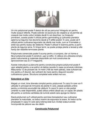 Un mic polytunnel poate fi destul de util pe parcursul întregului an pentru
multe scopuri diferite. Poate extinde vă sezonului de creştere şi vă permite să
crească mai multe culturi licitaţie decât în sol deschise. La începutul
primăverii, acesta poate fi utilizat pentru germinating şi cultivarea plantelor
aşternut şi legume mai devreme decât ar fi altfel posibil. În vara, poate să fi
utilizat pentru cultivarea legumelor de ofertă mai multe, cum ar fi tomatele și
ardei sau pentru butași de rădăcină. Poate fi utilizat în toamna pentru a porni
plante de legume iarna. În timpul iernii, se poate proteja plante a terasă şi alte
hardy dar răsădite lemnoase plante.
Polytunnels comerciale poate fi scump pentru a cumpara, dar un home-a
făcut polytunnel poate fi construit, uşor şi ieftin, în câteva ore utilizarea simplu
parte instrumente şi materiale disponibile cel mult construirea de
aprovizionare sau D.I.Y magazine.
Aceste instrucţiuni şi planurile pentru construirea propria polytunnel poate fi
uşor adaptat pentru a se potrivi vă detine nevoile în ceea ce privește mărimea.
Măsurarea 12 de picioare de 14 metri (168 de metri pătraţi), este suficient de
mic pentru a fi discret, dar suficient de mare pentru răspund nevoilor
cultivatorului grave. Structura completat este arătat mai sus.

Selectând un Site

Alegeţi un nivel, bine drenate complot pentru polytunnel. În cazul în care vor fi
utilizate în principal de înmulțire de plante în vara, plasaţi parţială umbra
pentru a minimiza acumulării de căldură. În cazul în care un site parţial
umbrită nu este disponibilă, puteţi utiliza umbra cârpă sau un capac din plastic
alb pentru a controla cantitatea de lumină solară care ajunge la interior.
Dacă polytunnel va fi utilizat pentru pornirea transplanturi sau cultivarea
plantelor la maturitate, va trebui maxim de expunere la soare. Ar trebui să fie
amplasate în cazul în care aerul drenaj este bun; Evitaţi scăzut zonele
înconjurată de pădure sau de clădiri.

                            Construcţia Polytunnel
 