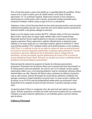 Este cel mai bun pentru a pune toate părțile pe o suprafață plană de asamblare. Pentru
coaste să fie 2 metri în afară, țeava de midrib trebuie să fie tăiate în bucăți
aproximativ 22 1/2 centimetri lungime. După toate rosturile au fost cimentat şi
permisiunea de a întări pentru câteva minute, poziţionaţi întregul ansamblu peste
camerelor Fundaţiei, îndoiţi coaste şi sigur-le în loc cu miniaturile.
Adunarea se face cel mai bun prin două sau mai multe persoane pentru a preveni peste
subliniind articulaţiilor pavată. Zece metri din oţel zincat tubului metalic poziţionat în
interiorul midrib va da puterea adăugat la structura.
După ce au fost depuse toate coastele din PVC, sfârşitul cadre şi USA pot construite.
Deşi există o ușă de doar un singur capăt, ambele cadre sunt în esenţă acelaşi.
Diagonale două pe fiecare capăt da puterea la structura şi asiguraţi-o usor pentru a
asigura acoperirea. Partea superioară a cadrului sfârşitul poate se atașează coaste
sfârşitul cu un lemn şurub sau cu o mică fâşie metalice aplecat în formă de U. Dacă
sunt utilizate șuruburi, PVC conducte trebuie să fie preforat pentru a evita scindarea.
(2005 Nota: S-a subliniat la mine de un cuplu de oameni de luare această polytunnel
că acestea au necesare diagonală suplimentare acceptă pe capete polytunnel. Aceasta
este pentru a opri piese sfârşitul de tub la deformarea când se strânge folie de
polietilenă. Acestea au echipate sprijină suplimentare de la baza USA la centrul de
cercuri sfârşitul pe fiecare latură. Personal, nu am găsit acest lucru o problemă atât de
probabil au fost peste înăsprirea polietilenă!)
Selectaţi tipul de material de acoperire în funcţie de utilizarea preconizată a
polytunnel. Polytunnel clar din plastic filmul este în general mai bune dacă tunelul va
fi utilizat pentru cultivarea plantelor. În cazul în care vor fi utilizate exclusiv pentru
materialului săditor sau a overwintering plantelor, luaţi în considerare utilizarea filmul
datorită lăptos sau albe. Datorită alb filmul reduce cantitatea de căldură și lumină în
casă și, prin urmare, limitele fluctuațiile de acești factori, păstrarea condițiilor mai
aproape constante în timpul înmulțirii sau peste iarna. Cu toate acestea, umbrire clar
de plastic cu un 30-50 la sută din polipropilenă umbra plasă sau polytunnel văruit
disponibile de la companii de aprovizionare horticole va produce aproape acelaşi
efect.
Acoperirea poate fi fixat cu crampoane mici, dar sunt mult mai rapid și sunt mai
sigure. Permite acoperirea a extinde mai multe inch trecut de partea de jos a camerelor
Fundaţiei şi acoperi material suplimentar cu sol ambalate pentru a preveni intrarea
apei de ploaie.

Utilizarea Polytunnel
 