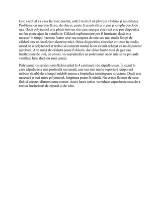 Este esențial ca casa fie bine posibil, astfel încât el să păstreze căldura și umiditatea.
Probleme cu supraîncălzire, de obicei, poate fi rezolvată prin pur şi simplu deschide
uşa. Dacă polytunnel este plasat într-un site care energia electrică este pus dispoziția
un fan poate ajuta în ventilație. Căldură suplimentare pot fi furnizate, dacă este
necesar în timpul vremea foarte rece sau noaptea de una sau mai multe lămpi de
căldură sau un incalzitor electrice mici. Orice dispozitive electrice utilizate în mediu
umed de o polytunnel ar trebui să conectat numai la un circuit echipat cu un disjunctor
aprobate. Alte sursă de căldură poate fi folosit, dar chiar foarte mici de gaz sau
încălzitoare de ulei, de obicei, va supraîncălzi un polytunnel acest mic şi nu pot arde
ventilate bine dacă nu sunt corect.
Polytunnel va sprijini satisfăcător până la 4 centimetri de zăpadă uscat. În cazul în
care zăpada este mai profundă sau umed, una sau mai multe suporturi temporară
trebuie să aibă de-a lungul midrib pentru a împiedica restrângerea structura. Dacă este
necesară o mai mare polytunnel, lungimea poate fi mărită. Nu creşte lăţimea de casa
fără să creşteţi dimensiunea coaste. Acest lucru serios va reduce capacitatea casa de a
rezista încărcături de zăpadă şi de vânt.
 