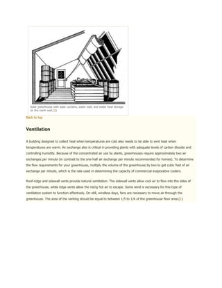 Solar greenhouse with solar curtains, water wall, and water heat storage
  on the north wall.(2)

Back to top


Ventilation

A building designed to collect heat when temperatures are cold also needs to be able to vent heat when
temperatures are warm. Air exchange also is critical in providing plants with adequate levels of carbon dioxide and
controlling humidity. Because of the concentrated air use by plants, greenhouses require approximately two air
exchanges per minute (in contrast to the one-half air exchange per minute recommended for homes). To determine
the flow requirements for your greenhouse, multiply the volume of the greenhouse by two to get cubic feet of air
exchange per minute, which is the rate used in determining the capacity of commercial evaporative coolers.


Roof-ridge and sidewall vents provide natural ventilation. The sidewall vents allow cool air to flow into the sides of
the greenhouse, while ridge vents allow the rising hot air to escape. Some wind is necessary for this type of
ventilation system to function effectively. On still, windless days, fans are necessary to move air through the
greenhouse. The area of the venting should be equal to between 1/5 to 1/6 of the greenhouse floor area.(1)
 
