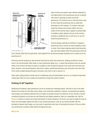 Solar chimneys are passive solar collectors attached to
                                                              the highest point on the greenhouse and are combined
                                                              with vents or openings on either end of the
                                                              greenhouse. The chimney has an inlet that draws warm
                                                              air from inside the greenhouse and an outlet that
                                                              discharges it to the outdoors. To enhance solar gain
                                                              inside the chimney and increase airflow, the inner
                                                              surface of the chimney stack is glazed or painted black.
                                                              A ventilator turbine added to the top of the chimney
                                                              provides an additional force to pull warm air up from
                                                              inside the greenhouse.(40)


                                                              Thermal storage materials are effective in keeping a
                                                              greenhouse cool in summer as well as keeping it warm
                                                              in winter. Since these materials absorb heat during the
A solar chimney. (2)                                          day, less heat radiates within the greenhouse when the
sun is shining. When the sun goes down, heat released from the thermal storage materials can be vented out of the
greenhouse.(2)


Removing external shading can also decrease heat build-up within the greenhouse. Shading provided by mature
trees is not recommended. Older books on solar greenhouse design (e.g., 2) argue that deciduous trees can provide
shade in the summer but allow for plenty of sunlight to enter through the glazing in the winter after the leaves are
gone. However, more recent literature notes that a mature, well-formed deciduous tree will screen more than 40%
of the winter sunlight passing through its branches, even when it has no leaves.(31)


Active solar cooling systems include solar air-conditioning units and photovoltaics set up to run standard evaporative
cooling pads. Both are more complex and expensive to equip than passive systems.


Putting It All Together

Designing and building a solar greenhouse can be an exciting and rewarding project. Feel free to rely on the older
literature to provide you with basic siting, design, and construction guidelines. However, incorporating new glazing,
heat storage, and insulating materials into your design can greatly enhance the efficiency of your structure. Several
consulting companies can provide you with blueprints and design assistance, often at a reasonable cost. See the
Resources section for names and contact information for these companies. Of course, you need to weigh the costs of
these new technologies against the value of your greenhouse-grown crops. As you become familiar with the
principles of passive solar design, you may want to experiment with ways of harnessing the power of the sun within
your greenhouse to produce better plants throughout the year.


Back to top
 