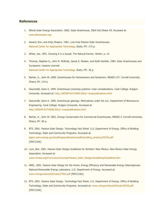 References

  1.   Illinois Solar Energy Association. 2002. Solar Greenhouse. ISEA Fact Sheet #9. Accessed at:
       www.illinoissolar.org/


  2.   Alward, Ron, and Andy Shapiro. 1981. Low-Cost Passive Solar Greenhouses.
       National Center for Appropriate Technology, Butte, MT. 173 p.


  3.   White, Joe. 1991. Growing it in a Sunpit. The Natural Farmer. Winter. p. 14.


  4.   Thomas, Stephen G., John R. McBride, James E. Masker, and Keith Kemble. 1984. Solar Greenhouses and
       Sunspaces: Lessons Learned.
       National Center for Appropriate Technology. Butte, MT. 36 p.


  5.   Bartok, Jr., John W. 2000. Greenhouses for Homeowners and Gardeners. NRAES-137. Cornell University,
       Ithaca, NY. 214 p.


  6.   Giacomelli, Gene A. 1999. Greenhouse coversing systems—User considerations. Cook College. Rutgers
       University. Accessed at: http://AESOP.RUTGERS.EDU/~ccea/publications.html


  7.   Giacomelli, Gene A. 1999. Greenhouse glazings: Alternatives under the sun. Department of Bioresource
       Engineering. Cook College. Rutgers University. Accessed at:
       http://AESOP.RUTGERS.EDU/~ccea/publications.html


  8.   Bartok, Jr., John W. 2001. Energy Conservation for Commercial Greenhouses. NRAES-3. Cornell University,
       Ithaca, NY. 84 p.


  9.   BTS. 2001. Passive Solar Design. Technology Fact Sheet. U.S. Department of Energy. Office of Building
       Technology, State and Community Programs. Accessed at:
       apps1.eere.energy.gov/buildings/publications/pdfs/building_america/29236.pdf
       [PDF/232K]


  10. Luce, Ben. 2001. Passive Solar Design Guidelines for Northern New Mexico. New Mexico Solar Energy
       Association. Accessed at:
       www.nmsea.org/Curriculum/Courses/Passive_Solar_Design/Guidelines/Guidelines.htm


  11. NREL. 2001. Passive Solar Design for the Home. Energy Efficiency and Renewable Energy Clearinghouse.
       National Renewable Energy Laboratory. U.S. Department of Energy. Accessed at:
       www.nrel.gov/docs/fy01osti/27954.pdf [PDF/216K]


  12. BTS. 2001. Passive Solar Design. Technology Fact Sheet. U.S. Department of Energy. Office of Building
       Technology, State and Community Programs. Accessed at: www.nrel.gov/docs/fy01osti/29236.pdf
       [PDF/232K]
 