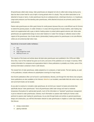 All greenhouses collect solar energy. Solar greenhouses are designed not only to collect solar energy during sunny
days but also to store heat for use at night or during periods when it is cloudy. They can either stand alone or be
attached to houses or barns. A solar greenhouse may be an underground pit, a shed-type structure, or a hoophouse.
Large-scale producers use free-standing solar greenhouses, while attached structures are primarily used by home-
scale growers.


Passive solar greenhouses are often good choices for small growers because they are a cost-efficient way for farmers
to extend the growing season. In colder climates or in areas with long periods of cloudy weather, solar heating may
need to be supplemented with a gas or electric heating system to protect plants against extreme cold. Active solar
greenhouses use supplemental energy to move solar heated air or water from storage or collection areas to other
regions of the greenhouse. Use of solar electric (photovoltaic) heating systems for greenhouses is not cost-effective
unless you are producing high-value crops.


Hazards due to increased weather turbulence:

         Hail
         Tornados
         High straight-line winds
         Build-up of snow, ice


The majority of the books and articles about old-style solar greenhouses were published in the 1970s and 1980s.
Since then, much of this material has gone out of print, and some of the publishers are no longer in business. While
contact information for companies and organizations listed in these publications is probably out of date, some of the
technical information contained in them is still relevant.


The newest form of solar greenhouse, widely adopted by U.S. producers, is high tunnels. The term glazing, as used
in this publication, includes reference to polyethylene coverings for hoop houses.


Out-of-print publications often can be found in used bookstores, libraries, and through the inter-library loan program.
Some publications are also available on the Internet. Bibliofind is an excellent, searchable Web site where many used
and out-of-print books can be located.


As you plan to construct or remodel a solar greenhouse, do not limit your research to books and articles that
specifically discuss "solar greenhouses." Since all greenhouses collect solar energy and need to moderate
temperature fluctuations for optimal plant growth, much of the information on "standard" greenhouse management
is just as relevant to solar greenhouses. Likewise, much information on passive solar heating for homes is also
pertinent to passive solar heating for greenhouses. As you look through books and articles on general greenhouse
design and construction, you will find information relevant to solar greenhouses in chapters or under topic headings
that discuss:


         energy conservation
         glazing materials
 