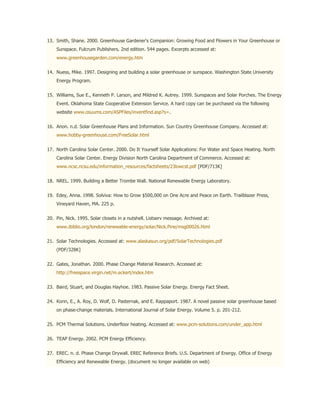 13. Smith, Shane. 2000. Greenhouse Gardener's Companion: Growing Food and Flowers in Your Greenhouse or
    Sunspace. Fulcrum Publishers. 2nd edition. 544 pages. Excerpts accessed at:
    www.greenhousegarden.com/energy.htm


14. Nuess, Mike. 1997. Designing and building a solar greenhouse or sunspace. Washington State University
    Energy Program.


15. Williams, Sue E., Kenneth P. Larson, and Mildred K. Autrey. 1999. Sunspaces and Solar Porches. The Energy
    Event. Oklahoma State Cooperative Extension Service. A hard copy can be purchased via the following
    website www.osuums.com/ASPFiles/inventfind.asp?s=.


16. Anon. n.d. Solar Greenhouse Plans and Information. Sun Country Greenhouse Company. Accessed at:
    www.hobby-greenhouse.com/FreeSolar.html


17. North Carolina Solar Center. 2000. Do It Yourself Solar Applications: For Water and Space Heating. North
    Carolina Solar Center. Energy Division North Carolina Department of Commerce. Accessed at:
    www.ncsc.ncsu.edu/information_resources/factsheets/23lowcst.pdf [PDF/713K]


18. NREL. 1999. Building a Better Trombe Wall. National Renewable Energy Laboratory.


19. Edey, Anna. 1998. Solviva: How to Grow $500,000 on One Acre and Peace on Earth. Trailblazer Press,
    Vineyard Haven, MA. 225 p.


20. Pin, Nick. 1995. Solar closets in a nutshell. Listserv message. Archived at:
    www.ibiblio.org/london/renewable-energy/solar/Nick.Pine/msg00026.html


21. Solar Technologies. Accessed at: www.alaskasun.org/pdf/SolarTechnologies.pdf
    (PDF/328K]


22. Gates, Jonathan. 2000. Phase Change Material Research. Accessed at:
    http://freespace.virgin.net/m.eckert/index.htm


23. Baird, Stuart, and Douglas Hayhoe. 1983. Passive Solar Energy. Energy Fact Sheet.


24. Korin, E., A. Roy, D. Wolf, D. Pasternak, and E. Rappaport. 1987. A novel passive solar greenhouse based
    on phase-change materials. International Journal of Solar Energy. Volume 5. p. 201-212.


25. PCM Thermal Solutions. Underfloor heating. Accessed at: www.pcm-solutions.com/under_app.html


26. TEAP Energy. 2002. PCM Energy Efficiency.


27. EREC. n. d. Phase Change Drywall. EREC Reference Briefs. U.S. Department of Energy. Office of Energy
    Efficiency and Renewable Energy. (document no longer available on web)
 