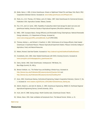 28. Butler, Nancy J. 1985. A Home Greenhouse—Dream or Nightmare? Weed 'Em and Reap; Feb.-March. MSU
        Cooperative Extension Service. Accessed at: www.hobby-greenhouse.com/UMreport.htm


    29. Monk, G.J., D.H. Thomas, J.M. Molnar, and L.M. Staley. 1987. Solar Greenhouses for Commercial Growers.
        Publication 1816. Agriculture Canada. Ottawa, Canada.


    30. Puri, V.M., and C.A. Suritz. 1985. Feasibility of subsurface latent heat storage for plant root zone and
        greenhouse heating. American Society of Agricultural Engineers (Microfiche collection) 20 p.


    31. NREL. 1994. Sunspace Basics. Energy Efficiency and Renewable Energy Clearinghouse. National Renewable
        Energy Laboratory. U.S. Department of Energy. Accessed at:
        www1.eere.energy.gov/office_eere/pdfs/solar_fs.pdf [PDF/220K]


    32. Thomas, Andrew L., and Richard J. Crawford, Jr. 2001. Performance of an Energy-efficient, Solar-heated
        Greenhouse in Southwest Missouri. Missiouri Agricultural Experiment Station. Missouri University College of
        Agriculture, Food, and Natural Resources.


    33. Nelson, Richard. Sola Roof Garden. Accessed at: http://solaroof.org/wiki/SolaRoof/SolaRoofGarden/


    34. Cruickshank, John. 2002. Solar Heated Greenhouses with SHCS. Growing Concerns. Accessed at:
        www.sunnyjohn.com/indexpages/shcs_greenhouses.htm


    35. Geery, Daniel. 1982. Solar Greenhouses: Underground. TAB Books, Inc.
        Blue Ridge Summit, PA. 400 p.


    36. Benson Institute. n.d.. The Pankar-huyu and Building a Pankar-huyu. Accessed at:
        http://benson.byu.edu/Publication/BI/Lessons/volume22/pankar.html and
        http://benson.byu.edu/Publication/BI/Lessons/volume22/building.html


    37. Anon. 2002. Greenhouse Glazing. Horticultural Engineering, Rutgers Cooperative Extension, Volume 17, No.
        1. Accessed at: www.rosesinc.org/ICFG/Join_ICFG/2002-03/Greenhouse_Glazing.asp


    38. Aldrich, Robert A., and John W. Bartok, Jr. 1989. Greenhouse Engineering. NRAES-33. Northeast Regional
        Agricultural Engineering Service, Cornell University. 203 p.


    39. Hunt, John N. 1988. Saving energy—North Carolina style. Greenhouse Grower. March.


    40. Gilman, Steve. 1991. Solar ventilation at Ruckytucks Farm. The Natural Farmer. Winter. p. 15.


Back to top


Resources
 