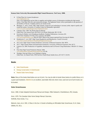 Kansas State University Recommended High Tunnel Resources. Ted Carey. 2008.

         K State Plans for 4-season hoophouses
         www.hightunnels.org
         Note: www.hightunnels.org has links to suppliers and multiple sources of information-including the high tunnels
         listserv, Penn State Web site, and construction designs. The hightunnel listserv allows participants to ask questions of
         all members of the list. Complete archives are stored on-line.
         Blomgren, T., and T. Frisch. 2007. High Tunnels: Using low-cost technology to increase yields, improve quality and
         extend the season. University of Vermont Center for Sustainable Agriculture.
         www.uvm.edu/sustainableagriculture/hightunnels.html
         Coleman, Eliot. 1998. The Winter Harvest Manual.
         Order from: Four Season Farm, 609 Weir Cover Road, Harborside, ME. $15.00.
         Growing for Market. [n.d.] Hoophouse handbook. Fairplain Publications, Lawrence, KS.
         Order from: Fairplain, P.O. Box 3747, Lawrence, KS 66046.
         www.growingformarket.com; 800-307-8949. Much of the content reprinted from Growing for Market.
         Heidenreich, C. et al. 2007. High Tunnel Raspberries and Blackberries. Cornell University.
         www.fruit.cornell.edu/Berries/bramblepdf/hightunnelsrasp.pdf
         Jett, Lewis. High Tunnel Tomato Production. University of Missouri Extension. Pub. MI70.
         Jett, L. High Tunnels Melon and Watermelon Production. University of Missouri Extension. Pub. M173.
         Lamont et al. 2004. Production of Vegetables, Strawberries and Cut Flowers Using Plasticulture. NRAES-133. Ithaca,
         NY.
         Penn State High Tunnel Production Manual. 2004.
         www.plasticulture.org/publications/tunnel.pdf. $31.00.
         Wiediger, Paul and Alison. [n.d.] Walking to Spring.
         Order from: Au Naturel Farm, 3298 Fairview Church Road, Smiths Grove, KY 42171. $18.50.




Books


         Solar Greenhouses
         Energy Conservation in Greenhouses
         Passive Solar Home Design


Note: Many of the books listed below are out of print. You may be able to locate these books at a public library or in
a good used bookstore. Bibliofind is an excellent, searchable Web site where many used and out-of-print books can
be located.


Solar Greenhouses


Anon. 1980. A Solar Adapted Greenhouse Manual and Design. Miller-Solsearch, Charlottetown, PEI, Canada.


Anon. 1979. The Canadian Solar Home Design Manual. Overview,
Wolfville, Nova Scotia. 71 p.


Babcock, Joan, et al. 1981. A Place in the Sun: A Guide to Building an Affordable Solar Greenhouse. R.J.K. Solar,
Gillette, NJ. 28 p.
 