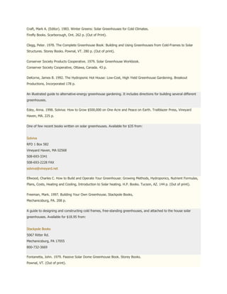 Craft, Mark A. (Editor). 1983. Winter Greens: Solar Greenhouses for Cold Climates.
Firefly Books. Scarborough, Ont. 262 p. (Out of Print).


Clegg, Peter. 1978. The Complete Greenhouse Book: Building and Using Greenhouses from Cold-Frames to Solar
Structures. Storey Books. Pownal, VT. 280 p. (Out of print).


Conserver Society Products Cooperative. 1979. Solar Greenhouse Workbook.
Conserver Society Cooperative, Ottawa, Canada. 43 p.


DeKorne, James B. 1992. The Hydroponic Hot House: Low-Cost, High Yield Greenhouse Gardening. Breakout
Productions, Incorporated 178 p.


An illustrated guide to alternative-energy greenhouse gardening. It includes directions for building several different
greenhouses.

Edey, Anna. 1998. Solviva: How to Grow $500,000 on One Acre and Peace on Earth. Trailblazer Press, Vineyard
Haven, MA. 225 p.


One of few recent books written on solar greenhouses. Available for $35 from:


Solviva
RFD 1 Box 582
Vineyard Haven, MA 02568
508-693-3341
508-693-2228 FAX
solviva@vineyard.net

Ellwood, Charles C. How to Build and Operate Your Greenhouse: Growing Methods, Hydroponics, Nutrient Formulas,
Plans, Costs, Heating and Cooling, Introduction to Solar heating. H.P. Books. Tucson, AZ. 144 p. (Out of print).


Freeman, Mark. 1997. Building Your Own Greenhouse. Stackpole Books,
Mechanicsburg, PA. 208 p.


A guide to designing and constructing cold frames, free-standing greenhouses, and attached to the house solar
greenhouses. Available for $18.95 from:


Stackpole Books
5067 Ritter Rd.
Mechanicsburg, PA 17055
800-732-3669

Fontanetta, John. 1979. Passive Solar Dome Greenhouse Book. Storey Books.
Pownal, VT. (Out of print).
 