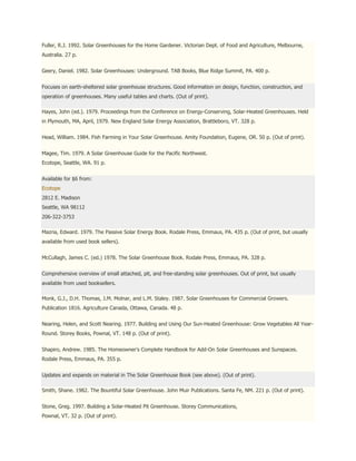 Fuller, R.J. 1992. Solar Greenhouses for the Home Gardener. Victorian Dept. of Food and Agriculture, Melbourne,
Australia. 27 p.


Geery, Daniel. 1982. Solar Greenhouses: Underground. TAB Books, Blue Ridge Summit, PA. 400 p.


Focuses on earth-sheltered solar greenhouse structures. Good information on design, function, construction, and
operation of greenhouses. Many useful tables and charts. (Out of print).

Hayes, John (ed.). 1979. Proceedings from the Conference on Energy-Conserving, Solar-Heated Greenhouses. Held
in Plymouth, MA, April, 1979. New England Solar Energy Association, Brattleboro, VT. 328 p.


Head, William. 1984. Fish Farming in Your Solar Greenhouse. Amity Foundation, Eugene, OR. 50 p. (Out of print).


Magee, Tim. 1979. A Solar Greenhouse Guide for the Pacific Northwest.
Ecotope, Seattle, WA. 91 p.


Available for $6 from:
Ecotope
2812 E. Madison
Seattle, WA 98112
206-322-3753

Mazria, Edward. 1979. The Passive Solar Energy Book. Rodale Press, Emmaus, PA. 435 p. (Out of print, but usually
available from used book sellers).


McCullagh, James C. (ed.) 1978. The Solar Greenhouse Book. Rodale Press, Emmaus, PA. 328 p.


Comprehensive overview of small attached, pit, and free-standing solar greenhouses. Out of print, but usually
available from used booksellers.

Monk, G.J., D.H. Thomas, J.M. Molnar, and L.M. Staley. 1987. Solar Greenhouses for Commercial Growers.
Publication 1816. Agriculture Canada, Ottawa, Canada. 48 p.


Nearing, Helen, and Scott Nearing. 1977. Building and Using Our Sun-Heated Greenhouse: Grow Vegetables All Year-
Round. Storey Books, Pownal, VT. 148 p. (Out of print).


Shapiro, Andrew. 1985. The Homeowner's Complete Handbook for Add-On Solar Greenhouses and Sunspaces.
Rodale Press, Emmaus, PA. 355 p.


Updates and expands on material in The Solar Greenhouse Book (see above). (Out of print).

Smith, Shane. 1982. The Bountiful Solar Greenhouse. John Muir Publications. Santa Fe, NM. 221 p. (Out of print).


Stone, Greg. 1997. Building a Solar-Heated Pit Greenhouse. Storey Communications,
Pownal, VT. 32 p. (Out of print).
 