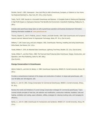 Strickler, Darryl J. 1983. Solarspaces : How (and Why) to Add a Greenhouse, Sunspace, or Solarium to Your Home.
Van Nostrand Reinhold Co., New York, NY. 154 p. (Out of print).


Taylor, Ted M. 1999. Secrets to a Successful Greenhouse and Business : A Complete Guide to Starting and Operating
A High-Profit Organic or Hydroponic Business That Benefits the Environment. GreenEarth Publishing, Melbourne, FL.
280 p.


Includes solar greenhouse design plans as well as greenhouse operation and business development information.
Ordering information available at: www.greenhouse.net

Thomas, Stephen G., John R. McBride, James E. Masker, and Keith Kemble. 1984. Solar Greenhouses and Sunspaces:
Lessons Learned. National Center for Appropriate Technology. Butte, MT. 36 p. (Out of print).


Williams, T. Jeff, Susan Lang, and Larry Hodgson. 1991. Greenhouses: Planning, Installing and Using Greenhouses.
Ortho Books, San Ramon, CA. 112 p.


Yanda, William F. 1976. An Attached Solar Greenhouse. Lightning Tree Press, Boulder, CO. 18 p. (Out of print).


Yanda, William F., and Rick Fisher. 1980. The Food and Heat Producing Solar Greenhouse: Design, Construction, and
Operation. John Muir Publishing, Santa Fe, NM. 208 p.
(Out of print).


Energy Conservation in Greenhouses


Aldrich, Robert A., and John W. Bartok, Jr. 1989. Greenhouse Engineering. NRAES-33. Cornell University, Ithaca, NY.
203 p.


Provides a comprehensive treatment of the design and construction of medium- to large-scale greenhouses, with
over 60 tables and 100 diagrams. $30.

Bartok, Jr., John W. 2001. Energy Conservation for Commercial Greenhouses. NRAES-3. Cornell University, Ithaca,
NY. 84 p.


Reviews the merits and limitations of current energy-conservation strategies for commercial greenhouses. Topics
covered include principles of heat loss, site selection and modification, construction materials, insulation, fuels and
heating, ventilation and cooling, space utilization, utilities, strategies for reducing trucking costs, and managing for
efficiency.

Bartok, Jr., John W. 2000. Greenhouses for Homeowners and Gardeners. NRAES-137. Cornell University, Ithaca, NY.
214 p.
 