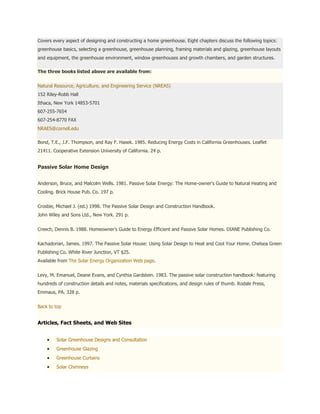 Covers every aspect of designing and constructing a home greenhouse. Eight chapters discuss the following topics:
greenhouse basics, selecting a greenhouse, greenhouse planning, framing materials and glazing, greenhouse layouts
and equipment, the greenhouse environment, window greenhouses and growth chambers, and garden structures.

The three books listed above are available from:


Natural Resource, Agriculture, and Engineering Service (NREAS)
152 Riley-Robb Hall
Ithaca, New York 14853-5701
607-255-7654
607-254-8770 FAX
NRAES@cornell.edu

Bond, T.E., J.F. Thompson, and Ray F. Hasek. 1985. Reducing Energy Costs in California Greenhouses. Leaflet
21411. Cooperative Extension University of California. 24 p.


Passive Solar Home Design


Anderson, Bruce, and Malcolm Wells. 1981. Passive Solar Energy: The Home-owner's Guide to Natural Heating and
Cooling. Brick House Pub. Co. 197 p.


Crosbie, Michael J. (ed.) 1998. The Passive Solar Design and Construction Handbook.
John Wiley and Sons Ltd., New York. 291 p.


Creech, Dennis B. 1988. Homeowner's Guide to Energy Efficient and Passive Solar Homes. DIANE Publishing Co.


Kachadorian, James. 1997. The Passive Solar House: Using Solar Design to Heat and Cool Your Home. Chelsea Green
Publishing Co. White River Junction, VT $25.
Available from The Solar Energy Organization Web page.


Levy, M. Emanuel, Deane Evans, and Cynthia Gardstein. 1983. The passive solar construction handbook: featuring
hundreds of construction details and notes, materials specifications, and design rules of thumb. Rodale Press,
Emmaus, PA. 328 p.


Back to top


Articles, Fact Sheets, and Web Sites


         Solar Greenhouse Designs and Consultation
         Greenhouse Glazing
         Greenhouse Curtains
         Solar Chimneys
 