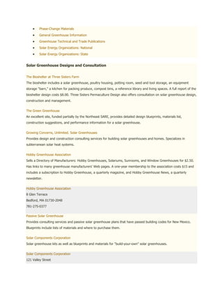 Phase-Change Materials
         General Greenhouse Information
         Greenhouse Technical and Trade Publications
         Solar Energy Organizations: National
         Solar Energy Organizations: State


Solar Greenhouse Designs and Consultation


The Bioshelter at Three Sisters Farm
The bioshelter includes a solar greenhouse, poultry housing, potting room, seed and tool storage, an equipment
storage "barn," a kitchen for packing produce, compost bins, a reference library and living spaces. A full report of the
bioshelter design costs $8.00. Three Sisters Permaculture Design also offers consultation on solar greenhouse design,
construction and management.


The Green Greenhouse
An excellent site, funded partially by the Northeast SARE, provides detailed design blueprints, materials list,
construction suggestions, and performance information for a solar greenhouse.


Growing Concerns, Unlimited. Solar Greenhouses
Provides design and construction consulting services for building solar greenhouses and homes. Specializes in
subterranean solar heat systems.


Hobby Greenhouse Association
Sells a Directory of Manufacturers: Hobby Greenhouses, Solariums, Sunrooms, and Window Greenhouses for $2.50.
Has links to many greenhouse manufacturers' Web pages. A one-year membership to the association costs $15 and
includes a subscription to Hobby Greenhouse, a quarterly magazine, and Hobby Greenhouse News, a quarterly
newsletter.


Hobby Greenhouse Association
8 Glen Terrace
Bedford, MA 01730-2048
781-275-0377

Passive Solar Greenhouse
Provides consulting services and passive solar greenhouse plans that have passed building codes for New Mexico.
Blueprints include lists of materials and where to purchase them.


Solar Components Corporation
Solar greenhouse kits as well as blueprints and materials for "build-your-own" solar greenhouses.


Solar Components Corporation
121 Valley Street
 