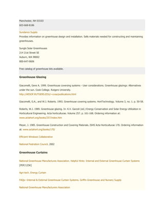 Manchester, NH 03103
603-668-8186

Sundance Supply
Provides information on greenhouse design and installation. Sells materials needed for constructing and maintaining
greenhouses.


Sunglo Solar Greenhouses
214 21st Street SE
Auburn, WA 98002
800-647-0606


Free catalog of greenhouse kits available.


Greenhouse Glazing


Giacomelli, Gene A. 1999. Greenhouse coversing systems - User considerations. Greenhouse glazings: Alternatives
under the sun. Cook College. Rutgers University.
http://AESOP.RUTGERS.EDU/~ccea/publications.html


Giacomelli, G.A., and W.J. Roberts. 1993. Greenhouse covering systems. HortTechnology. Volume 3, no. 1. p. 50-58.


Roberts, W.J. 1989. Greenhouse glazing. In: K.V. Garzoli (ed.) Energy Conservation and Solar Energy Utilization in
Horticultural Engineering. Acta horticulturae. Volume 257. p. 161-168. Ordering information at:
www.actahort.org/books/257/index.htm


Meyer, J. 1985. Greenhouse Construction and Covering Materials. ISHS Acta Horticulturae 170. Ordering information
at: www.actahort.org/books/170/


Efficient Windows Collaborative


National Festration Council. 2002


Greenhouse Curtains


National Greenhouse Manufactures Association. Helpful Hints: Internal and External Greenhouse Curtain Systems
[PDF/125K]


Agri-tech. Energy Curtain


FAQs—Internal & External Greenhouse Curtain Systems. Griffin Greenhouse and Nursery Supply


National Greenhouse Manufacturers Association
 