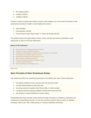 floor heating systems
         insulation materials
         ventilation methods


In books or articles on passive solar heating in homes or other buildings, you can find useful information on solar
greenhouses by looking for chapters or topic headings that examine:


         solar orientation
         heat absorption materials
         heat exchange through "phase-change" or "latent heat storage materials"


This updated resource list includes listings of books, articles, and Web sites that focus specifically on solar
greenhouses, as well as on the topics listed above.


Related ATTRA Publications

         Season Extension Techniques for Market Gardeners
         Organic Greenhouse Vegetable Production
         Greenhouse and Hydroponic Vegetable Production Resources on the Internet
         Potting Mixes for Certified Organic Production
         Integrated Pest Management for Greenhouse Crops
         Herbs: Organic Greenhouse Production
         Plug and Transplant Production for Organic Systems
         Compost Heated Greenhouses
         Root Zone Heating for Greenhouse Crops


Back to top


Basic Principles of Solar Greenhouse Design

Solar greenhouses differ from conventional greenhouses in the following four ways.(1) Solar greenhouses:


         have glazing oriented to receive maximum solar heat during the winter.
         use heat storing materials to retain solar heat.
         have large amounts of insulation where there is little or no direct sunlight.
         use glazing material and glazing installation methods that minimize heat loss.
         rely primarily on natural ventilation for summer cooling.


Understanding these basic principles of solar greenhouse design will assist you in designing, constructing, and
maintaining an energy-efficient structure. You can also use these concepts to help you search for additional
information, either on the "Web," within journals, or in books at bookstores and libraries.
 