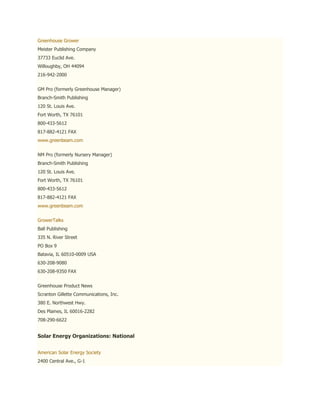Greenhouse Grower
Meister Publishing Company
37733 Euclid Ave.
Willoughby, OH 44094
216-942-2000


GM Pro (formerly Greenhouse Manager)
Branch-Smith Publishing
120 St. Louis Ave.
Fort Worth, TX 76101
800-433-5612
817-882-4121 FAX
www.greenbeam.com


NM Pro (formerly Nursery Manager)
Branch-Smith Publishing
120 St. Louis Ave.
Fort Worth, TX 76101
800-433-5612
817-882-4121 FAX
www.greenbeam.com


GrowerTalks
Ball Publishing
335 N. River Street
PO Box 9
Batavia, IL 60510-0009 USA
630-208-9080
630-208-9350 FAX


Greenhouse Product News
Scranton Gillette Communications, Inc.
380 E. Northwest Hwy.
Des Plaines, IL 60016-2282
708-290-6622


Solar Energy Organizations: National


American Solar Energy Society
2400 Central Ave., G-1
 