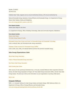 Boulder, CO 80301
303-443-3130


Publishes Solar Today magazine and an annual membership directory; $70 annual membership fee.

National Renewable Energy Laboratory. Energy Efficiency and Renewable Energy. U.S. Department of Energy.
Passive Solar Heating, Cooling and Daylighting.
www.eere.energy.gov/de/cs_passive_solar.html


Fact sheets include:
Passive Solar Design for the Home

U.S. Department of Energy. Office of Building /Technology, State and Community Programs. Publications.


Fact sheets include:
Passive Solar Design
The Solar Energy Research Facility

Renewable Energy Policy Project and Center for Renewable Energy and Sustainable Technology
Links to national, state, and international solar energy associations.


Database of State Incentives for Renewable Energy (DSIRE)
Links to state, local, utility, and selected federal incentives that promote renewable energy.


Solar Energy Organizations: State


Illinois Solar Energy Association


Indiana: Midwest Renewable Energy Association


New Mexico Solar Energy Association


North Carolina Solar Center


Other sources of solar greenhouse factsheets have, in the past, included Oklahoma State Cooperative Extension
Service, the Solar Energy Association of Oregon, the Texas State Energy Conservation Office, and the Texas Solar
Energy Society. The best way to find current information on such organizations is by doing a Web search.


Back to top


Computer Software
EREC. n. d. Computer Software for Solar Energy Analysis and System Design. EREC Reference Briefs. U.S.
Department of Energy. Office of Energy Efficiency and Renewable Energy.
www.eere.energy.gov/buildings/tools_directory/software.cfm/ID=88/
 