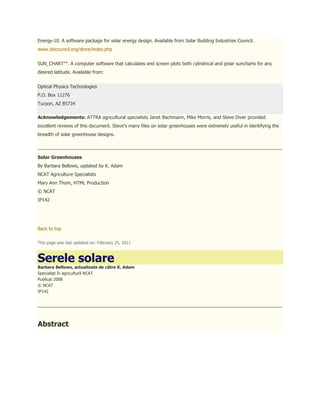 Energy-10. A software package for solar energy design. Available from Solar Building Industries Council.
www.sbicouncil.org/store/index.php


SUN_CHART™. A computer software that calculates and screen plots both cylindrical and polar suncharts for any
desired latitude. Available from:


Optical Physics Technologies
P.O. Box 11276
Tucson, AZ 85734

Acknowledgements: ATTRA agricultural specialists Janet Bachmann, Mike Morris, and Steve Diver provided
excellent reviews of this document. Steve's many files on solar greenhouses were extremely useful in identifying the
breadth of solar greenhouse designs.



Solar Greenhouses
By Barbara Bellows, updated by K. Adam
NCAT Agriculture Specialists
Mary Ann Thom, HTML Production
© NCAT
IP142




Back to top

This page was last updated on: February 25, 2011



Serele solare
Barbara Bellows, actualizate de către K. Adam
Specialişti în agricultură NCAT
Publicat 2008
© NCAT
IP142




Abstract
 
