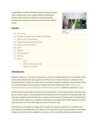 Această listă de resursă discută despre principiile de bază ale proiectare
solare cu efect de seră, precum şi opţiuni diferite de construcție de
materiale. Cărţi, articole şi site-uri Web şi programe de calculator
relevante pentru proiectare de seră solare sunt furnizate într-o listă de
resursă.


Cuprins
                                                                                    Kansas City Center pentru agricultură
                                                                                    urbane.
                                                                                    Foto: NCAT
           Introducerea
           Principiile de bază ale solare cu efect de seră Design
           Solare cu efect de seră Designs
           Solare de absorbție de energie termică
           Solare de stocare de căldură
           Izolare
           Ventilație
           Pune-O împreună
           Referinţe
           Resurse
               o       Cărţi
               o       Articole, fișele şi site-uri Web
               o       Programe de calculator


Introducerea

Începând cu 2000, U.S. cu efect de seră cultivatorilor au din ce în ce adoptat tuneluri de mare ca tehnologie cu efect
de seră solare preferată. Rame rigide și geamurile sunt încă comune în regiuni ale Europei și controlate de clima
operaţiunile în Mexic şi Caraibe care produc de acri de culturilor de iarnă pentru piețele din America de Nord. (Pentru
mai multe pe tehnologia de climat controlat, consultaţi Linda Calvin și Roberta Cook. 2005. "Tomate de seră
Schimbarea dinamica a industriei din America de Nord de tomate proaspete." AmberWaves. Aprilie. Vol. 3, nr. 2.).


Toate sere colecta energia solară. Serele solare sunt concepute pentru a colecta energia solară în timpul zile insorite
dar, de asemenea, pentru a stoca energie termică pentru folosirea pe timp de noapte sau în timpul perioadelor când
este tulbure. Acestea fie poate sta singur sau se anexează case sau hambare. O seră solare pot fi o groapă subteran,
o structură de tip de magazie sau un hoophouse. Producătorii pe scară largă folosesc nefixată solare sere, în timp ce
ataşat structurile sunt în primul rând folosite de cultivatori de scară de acasă.


Pasivă solare sere sunt adesea bune alegeri pentru cultivatorii mici, deoarece acestea sunt un cost-eficient mod
pentru agricultorii să extindă sezonului de creştere. În rece climate sau în zonele cu perioade lungi de vreme tulbure,
încălzire solare pot trebuie să fie completate cu un gaz sau un sistem de încălzire electrică necesară protejarea
 