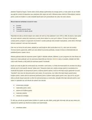 plantelor împotriva frigului. Serele solare activă utilizaţi suplimentare de energie pentru a muta solare de aer încălzit
sau apă din zonele de depozitare sau colectarea alte regiuni de seră. Utilizarea solare electrice (fotovoltaice) sisteme
pentru serele de încălzire nu este rentabilă decât dacă sunt producătoare de culturi de mare valoare.


Riscuri datorate turbulenţe crescut de vreme:

         Grindină
         Tornados
         Vânturile puternice liniară
         Acumulării de zăpadă, gheaţă


Majoritate de cărţi şi articole despre sere solare stil vechi au fost publicate în anii 1970 și 1980. De atunci, mare parte
din acest material a plecat din imprimare şi unele dintre editorii nu mai sunt în afaceri. În timp ce informaţii de
contact pentru companii si organizatii enumerate în aceste publicaţii este probabil neactualizat, unele dintre informații
tehnice conţinute în ele este încă relevante.


Cele mai noi forma de seră solare, adoptat pe scară largă de către producătorii de U.S., este mare de tuneluri.
Termenul pentru geamurile, astfel cum este utilizat în prezenta publicație, include trimitere la Îmbrăcămințile de
polietilenă pentru caselor cercui.


Adesea publicaţii afară de imprimare poate fi găsit în librăriile utilizate, biblioteci, şi prin programul de inter-library de
împrumut. Unele publicaţii sunt de asemenea disponibile pe Internet. Bibliofind este un excelent, căutabil site Web
unde multe folosite şi cărţi afară de imprimare poate fi localizată.


După cum aveţi de gând să construiască sau remodela o seră solare, nu limita dumneavoastră de cercetare de cărţi şi
articole care în mod specific discuta "solare sere." Deoarece toate sere colecta energia solară și necesitatea de a
moderată fluctuațiilor de temperatură pentru creșterea plantei optimă, mult de informații asupra gestionării de seră
"standard" este doar de relevante pentru sere solare. De asemenea, mai multe informaţii despre pasivă solare
încălzire pentru casele este de asemenea pertinente pentru încălzire solare pasive pentru sere. Aşa cum te uiţi prin
cărţi şi articole despre generale cu efect de seră proiectarea și construcția, veţi găsi informaţii relevante pentru sere
solare în capitolele sau sub titlurile de subiect care discuta:


         conservarea energiei
         materialele pentru sticla
         sisteme de încălzire podea
         materiale izolante
         metode de ventilație


În cărți sau articole pe pasivă solare încălzire în casele sau alte clădiri, puteţi găsi informaţii utile pe sere solare prin
căutarea de capitole sau titlurile de subiect care examinează:


         orientarea solare
 