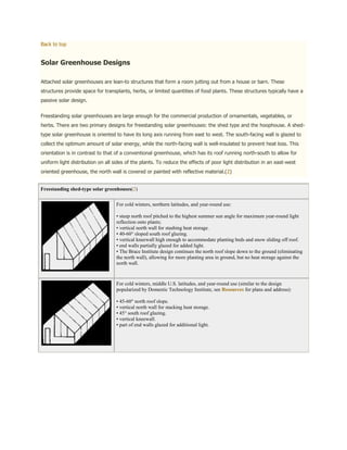 Back to top


Solar Greenhouse Designs

Attached solar greenhouses are lean-to structures that form a room jutting out from a house or barn. These
structures provide space for transplants, herbs, or limited quantities of food plants. These structures typically have a
passive solar design.


Freestanding solar greenhouses are large enough for the commercial production of ornamentals, vegetables, or
herbs. There are two primary designs for freestanding solar greenhouses: the shed type and the hoophouse. A shed-
type solar greenhouse is oriented to have its long axis running from east to west. The south-facing wall is glazed to
collect the optimum amount of solar energy, while the north-facing wall is well-insulated to prevent heat loss. This
orientation is in contrast to that of a conventional greenhouse, which has its roof running north-south to allow for
uniform light distribution on all sides of the plants. To reduce the effects of poor light distribution in an east-west
oriented greenhouse, the north wall is covered or painted with reflective material.(2)


Freestanding shed-type solar greenhouses(2)


                                   For cold winters, northern latitudes, and year-round use:

                                   • steep north roof pitched to the highest summer sun angle for maximum year-round light
                                   reflection onto plants;
                                   • vertical north wall for stashing heat storage.
                                   • 40-60° sloped south roof glazing.
                                   • vertical kneewall high enough to accommodate planting beds and snow sliding off roof.
                                   • end walls partially glazed for added light.
                                   • The Brace Institute design continues the north roof slope down to the ground (eliminating
                                   the north wall), allowing for more planting area in ground, but no heat storage against the
                                   north wall.



                                   For cold winters, middle U.S. latitudes, and year-round use (similar to the design
                                   popularized by Domestic Technology Institute, see Resources for plans and address):

                                   • 45-60° north roof slope.
                                   • vertical north wall for stacking heat storage.
                                   • 45° south roof glazing.
                                   • vertical kneewall.
                                   • part of end walls glazed for additional light.
 
