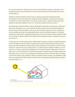 sau mai mult de apă pentru a absorbi termic care intră prin fiecare pătrat picior de geam.(1) Aproximativ trei de
metri pătraţi de patru-inch gros cărămidă sau bloc cinder perete este necesar pentru fiecare pătrat picior de Sud-
confruntă sticlă.(15)


Cantitatea de material de căldură de stocare necesar, de asemenea, depinde dacă intenţionaţi să utilizaţi
dumneavoastră cu efect de seră solare pentru extinderea perioadei de vegetație, sau dacă doriţi să crească year-
round plante în el. Pentru sezonul extensie în rece climate, veti avea nevoie 2 ½ galoane de apă pe picior patrat
vitrajelor, sau aproximativ jumătate din ceea ce ar fi nevoie pentru producția tot parcursul anului.(2)


Dacă utilizaţi apă ca material de căldură de stocare, obişnuiţi galon 55 tobe pictat o culoare întuneric, reflectorizant
de lucru bine. Containere mai mici, cum ar fi lapte căni sau sticle din sticlă, sunt mult mai eficient decât galon 55
tobe în furnizarea de stocare de căldură în zone care sunt frecvent tulbure. Recipient mai mici are o proporţie mai
mare din suprafața care rezultă în mai rapidă absorbția căldurii, atunci când soarele straluceasca.(14) Din păcate,
recipientele din material plastic se degradează după două sau trei ani în lumina directă a soarelui. Recipiente de sticlă
clar oferi avantaje de capturare căldură mai bine decât întuneric recipientele din metal şi nu degradant, dar ele pot fi
uşor de spart.(17)


Trombe peretii sunt o metodă inovatoare pentru absorbția căldurii și depozitare. Acestea sunt scăzută pereţi plasat în
interiorul seră lângă Sud-confruntă windows. Ei absorbi energie termică pe partea din față (orientat spre sud) de
perete şi apoi radia acest căldură în seră prin partea de spate (orientate spre nord) de perete. Un perete de Trombe
constă într-un perete de 8-16 inch gros zidărie acoperit cu un material întunecat, absorbţiei de căldură şi cu care se
confruntă cu un singur sau dublu strat de sticlă plasate la 3/4 "6" departe de perete de zidărie pentru crearea unui
spațiu aerian mici. Termică solară trece prin sticlă și este absorbită de suprafață întunecată. Această energie termică
este stocată în perete, în cazul în care se efectuează încet perfecţionare activă prin intermediul zidărie. Dacă aplicaţi
o foaie de folie metalică sau alte suprafeței de reflexie pe suprafața exterioară a peretelui, aveţi posibilitatea să măriţi
termice solare absorbție de 30-60% (în funcţie de climă) în timp ce descrescătoare potențial de pierdere de căldură
prin pasivă radiații.(10, 18)




   Trombe perete.
   Foto: Australian Centrul pentru energie regenerabilă
 