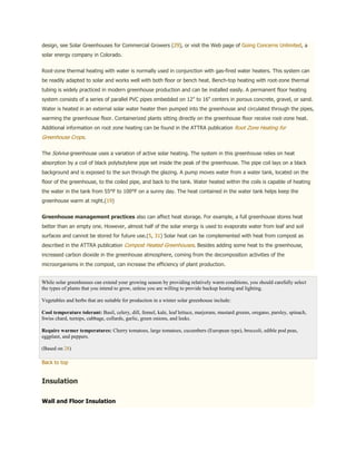 design, see Solar Greenhouses for Commercial Growers (29), or visit the Web page of Going Concerns Unlimited, a
solar energy company in Colorado.


Root-zone thermal heating with water is normally used in conjunction with gas-fired water heaters. This system can
be readily adapted to solar and works well with both floor or bench heat. Bench-top heating with root-zone thermal
tubing is widely practiced in modern greenhouse production and can be installed easily. A permanent floor heating
system consists of a series of parallel PVC pipes embedded on 12" to 16" centers in porous concrete, gravel, or sand.
Water is heated in an external solar water heater then pumped into the greenhouse and circulated through the pipes,
warming the greenhouse floor. Containerized plants sitting directly on the greenhouse floor receive root-zone heat.
Additional information on root zone heating can be found in the ATTRA publication Root Zone Heating for
Greenhouse Crops.

The Solviva greenhouse uses a variation of active solar heating. The system in this greenhouse relies on heat
absorption by a coil of black polybutylene pipe set inside the peak of the greenhouse. The pipe coil lays on a black
background and is exposed to the sun through the glazing. A pump moves water from a water tank, located on the
floor of the greenhouse, to the coiled pipe, and back to the tank. Water heated within the coils is capable of heating
the water in the tank from 55°F to 100°F on a sunny day. The heat contained in the water tank helps keep the
greenhouse warm at night.(19)


Greenhouse management practices also can affect heat storage. For example, a full greenhouse stores heat
better than an empty one. However, almost half of the solar energy is used to evaporate water from leaf and soil
surfaces and cannot be stored for future use.(5, 31) Solar heat can be complemented with heat from compost as
described in the ATTRA publication Compost Heated Greenhouses. Besides adding some heat to the greenhouse,
increased carbon dioxide in the greenhouse atmosphere, coming from the decomposition activities of the
microorganisms in the compost, can increase the efficiency of plant production.


While solar greenhouses can extend your growing season by providing relatively warm conditions, you should carefully select
the types of plants that you intend to grow, unless you are willing to provide backup heating and lighting.

Vegetables and herbs that are suitable for production in a winter solar greenhouse include:

Cool temperature tolerant: Basil, celery, dill, fennel, kale, leaf lettuce, marjoram, mustard greens, oregano, parsley, spinach,
Swiss chard, turnips, cabbage, collards, garlic, green onions, and leeks.

Require warmer temperatures: Cherry tomatoes, large tomatoes, cucumbers (European type), broccoli, edible pod peas,
eggplant, and peppers.

(Based on 28)

Back to top


Insulation

Wall and Floor Insulation
 