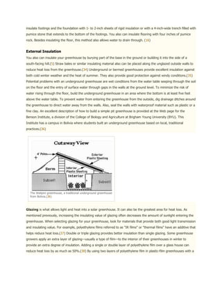 insulate footings and the foundation with 1- to 2-inch sheets of rigid insulation or with a 4-inch-wide trench filled with
pumice stone that extends to the bottom of the footings. You also can insulate flooring with four inches of pumice
rock. Besides insulating the floor, this method also allows water to drain through. (16)


External Insulation
You also can insulate your greenhouse by burying part of the base in the ground or building it into the side of a
south-facing hill.(5) Straw bales or similar insulating material also can be placed along the unglazed outside walls to
reduce heat loss from the greenhouse.(34) Underground or bermed greenhouses provide excellent insulation against
both cold winter weather and the heat of summer. They also provide good protection against windy conditions.(35)
Potential problems with an underground greenhouse are wet conditions from the water table seeping through the soil
on the floor and the entry of surface water through gaps in the walls at the ground level. To minimize the risk of
water rising through the floor, build the underground greenhouse in an area where the bottom is at least five feet
above the water table. To prevent water from entering the greenhouse from the outside, dig drainage ditches around
the greenhouse to direct water away from the walls. Also, seal the walls with waterproof material such as plastic or a
fine clay. An excellent description of how to build a simple pit greenhouse is provided at the Web page for the
Benson Institute, a division of the College of Biology and Agriculture at Brigham Young University (BYU). This
Institute has a campus in Bolivia where students built an underground greenhouse based on local, traditional
practices.(36)




  The Walipini greenhouse, a traditional underground greenhouse
  from Bolivia.(36)



Glazing is what allows light and heat into a solar greenhouse. It can also be the greatest area for heat loss. As
mentioned previously, increasing the insulating value of glazing often decreases the amount of sunlight entering the
greenhouse. When selecting glazing for your greenhouse, look for materials that provide both good light transmission
and insulating value. For example, polyethylene films referred to as "IR films" or "thermal films" have an additive that
helps reduce heat loss.(37) Double or triple glazing provides better insulation than single glazing. Some greenhouse
growers apply an extra layer of glazing—usually a type of film—to the interior of their greenhouses in winter to
provide an extra degree of insulation. Adding a single or double layer of polyethylene film over a glass house can
reduce heat loss by as much as 50%.(38) By using two layers of polyethylene film in plastic-film greenhouses with a
 