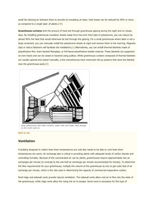 small fan blowing air between them to provide an insulating air layer, heat losses can be reduced by 40% or more,
as compared to a single layer of plastic.(39)


Greenhouse curtains limit the amount of heat lost through greenhouse glazing during the night and on cloudy
days. By installing greenhouse insulation sheets made from two-inch thick bats of polystyrene, you can reduce by
almost 90% the heat that would otherwise be lost through the glazing. For a small greenhouse where labor is not a
large constraint, you can manually install the polystyrene sheets at night and remove them in the morning. Magnetic
clips or Velcro fasteners will facilitate the installation.(1) Alternatively, you can install thermal blankets made of
polyethylene film, foam-backed fiberglass, or foil-faced polyethylene bubble material. These blankets are supported
on wire tracks and can be raised or lowered using pulleys. While greenhouse curtains composed of thermal blankets
are usually opened and closed manually, a few manufactures have motorized roll-up systems that store the blanket
near the greenhouse peak.(5)




   Solar greenhouse with solar curtains, water wall, and water heat storage
   on the north wall.(2)

Back to top


Ventilation

A building designed to collect heat when temperatures are cold also needs to be able to vent heat when
temperatures are warm. Air exchange also is critical in providing plants with adequate levels of carbon dioxide and
controlling humidity. Because of the concentrated air use by plants, greenhouses require approximately two air
exchanges per minute (in contrast to the one-half air exchange per minute recommended for homes). To determine
the flow requirements for your greenhouse, multiply the volume of the greenhouse by two to get cubic feet of air
exchange per minute, which is the rate used in determining the capacity of commercial evaporative coolers.


Roof-ridge and sidewall vents provide natural ventilation. The sidewall vents allow cool air to flow into the sides of
the greenhouse, while ridge vents allow the rising hot air to escape. Some wind is necessary for this type of
 