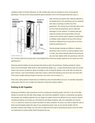 ventilation system to function effectively. On still, windless days, fans are necessary to move air through the
greenhouse. The area of the venting should be equal to between 1/5 to 1/6 of the greenhouse floor area.(1)

                                                               Solar chimneys are passive solar collectors attached to
                                                               the highest point on the greenhouse and are combined
                                                               with vents or openings on either end of the
                                                               greenhouse. The chimney has an inlet that draws warm
                                                               air from inside the greenhouse and an outlet that
                                                               discharges it to the outdoors. To enhance solar gain
                                                               inside the chimney and increase airflow, the inner
                                                               surface of the chimney stack is glazed or painted black.
                                                               A ventilator turbine added to the top of the chimney
                                                               provides an additional force to pull warm air up from
                                                               inside the greenhouse.(40)


                                                               Thermal storage materials are effective in keeping a
                                                               greenhouse cool in summer as well as keeping it warm
                                                               in winter. Since these materials absorb heat during the
A solar chimney. (2)                                           day, less heat radiates within the greenhouse when the
sun is shining. When the sun goes down, heat released from the thermal storage materials can be vented out of the
greenhouse.(2)


Removing external shading can also decrease heat build-up within the greenhouse. Shading provided by mature
trees is not recommended. Older books on solar greenhouse design (e.g., 2) argue that deciduous trees can provide
shade in the summer but allow for plenty of sunlight to enter through the glazing in the winter after the leaves are
gone. However, more recent literature notes that a mature, well-formed deciduous tree will screen more than 40%
of the winter sunlight passing through its branches, even when it has no leaves.(31)


Active solar cooling systems include solar air-conditioning units and photovoltaics set up to run standard evaporative
cooling pads. Both are more complex and expensive to equip than passive systems.


Putting It All Together

Designing and building a solar greenhouse can be an exciting and rewarding project. Feel free to rely on the older
literature to provide you with basic siting, design, and construction guidelines. However, incorporating new glazing,
heat storage, and insulating materials into your design can greatly enhance the efficiency of your structure. Several
consulting companies can provide you with blueprints and design assistance, often at a reasonable cost. See the
Resources section for names and contact information for these companies. Of course, you need to weigh the costs of
these new technologies against the value of your greenhouse-grown crops. As you become familiar with the
principles of passive solar design, you may want to experiment with ways of harnessing the power of the sun within
your greenhouse to produce better plants throughout the year.
 