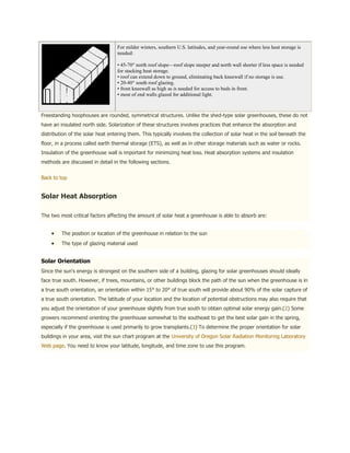 For milder winters, southern U.S. latitudes, and year-round use where less heat storage is
                                   needed:

                                   • 45-70° north roof slope—roof slope steeper and north wall shorter if less space is needed
                                   for stacking heat storage.
                                   • roof can extend down to ground, eliminating back kneewall if no storage is use.
                                   • 20-40° south roof glazing.
                                   • front kneewall as high as is needed for access to beds in front.
                                   • most of end walls glazed for additional light.



Freestanding hoophouses are rounded, symmetrical structures. Unlike the shed-type solar greenhouses, these do not
have an insulated north side. Solarization of these structures involves practices that enhance the absorption and
distribution of the solar heat entering them. This typically involves the collection of solar heat in the soil beneath the
floor, in a process called earth thermal storage (ETS), as well as in other storage materials such as water or rocks.
Insulation of the greenhouse wall is important for minimizing heat loss. Heat absorption systems and insulation
methods are discussed in detail in the following sections.


Back to top


Solar Heat Absorption

The two most critical factors affecting the amount of solar heat a greenhouse is able to absorb are:


         The position or location of the greenhouse in relation to the sun
         The type of glazing material used


Solar Orientation
Since the sun's energy is strongest on the southern side of a building, glazing for solar greenhouses should ideally
face true south. However, if trees, mountains, or other buildings block the path of the sun when the greenhouse is in
a true south orientation, an orientation within 15° to 20° of true south will provide about 90% of the solar capture of
a true south orientation. The latitude of your location and the location of potential obstructions may also require that
you adjust the orientation of your greenhouse slightly from true south to obtain optimal solar energy gain.(2) Some
growers recommend orienting the greenhouse somewhat to the southeast to get the best solar gain in the spring,
especially if the greenhouse is used primarily to grow transplants.(3) To determine the proper orientation for solar
buildings in your area, visit the sun chart program at the University of Oregon Solar Radiation Monitoring Laboratory
Web page. You need to know your latitude, longitude, and time zone to use this program.
 