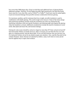 have more than 5000 degree days. Keep in mind that each additional layer of glazing blocks
additional sunlight. Therefore, for the highest possible light transmission, the third and fourth
layers must be a very clear film, such as Teflon™ or Tedlar™. Each layer must be sealed tightly
to prevent structural damage from possible moisture condensation between glazing.

For maximum sunshine, and for minimum heat loss at night, movable insulation is used in
combination with double glazing. This can be tough to do, however. Some of the tricky design
and construction problems include storing the insulation out of the way during the day,
interfering with plants while moving the insulation, and obtaining tight seals against the glazing
when the insulation is closed. Additional considerations include the need for insulation to resist
mold, other plant and insect life, and moisture damage.

Glazing for solar rooms should be vertical or sloped no more than 30° from vertical (at least 60°
from horizontal). Before you build, however, talk to everyone you can find who has ever used
glass in a sloping position, and ask about leaks. If you can find someone who can convince you
of a leak proof system, do not let any details escape your attention. Also, read the fine print in the
sealants literature. Some silicones are attacked by mildew, many won't stick to wood, and all
must be applied only to super clean surfaces.
 