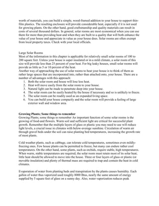 worth of materials, you can build a simple, wood-framed addition to your house to support thin-
film plastics. The resulting enclosure will provide considerable heat, especially if it is not used
for growing plants. On the other hand, good craftsmanship and quality materials can result in
costs of several thousand dollars. In general, solar rooms are most economical when you can use
them for more than providing heat and when they are built to a quality that will both enhance the
value of your house and appreciate in value as your house does. Solar rooms are often exempt
from local property taxes. Check with your local officials.


Large Solar Rooms
Most of the information in this chapter is applicable for relatively small solar rooms of 100 to
200 square feet. Unless your house is super insulated or in a mild climate, a solar room of this
size will provide less than 25 percent of your heat. For big leaky houses, small solar rooms will
provide as little as 5 or 10 percent of the heat.
Another way of approaching the use of solar rooms to heat your house is to think of them as
rather large spaces that are incorporated into, rather than attached onto, your house. There are a
number of advantages with this approach:
    1. Both the solar room and house will lose less heat.
    2. Heat will move easily from the solar room to your house.
    3. Natural light can be made to penetrate deep into your house.
    4. The solar room can be easily heated by the house if necessary and so is unlikely to freeze.
    5. The solar room can be readily used as an expanded living space.
    6. You can build your house compactly and the solar room will provide a feeling of large
        exterior wall and window area.


Growing Plants; Some things to remember
Growing Plants; some things to remember An important function of some solar rooms is the
growing of food-and flowers. Warm soil and sufficient light are critical for successful plant
growth. Remember that the multiple layers of glass or plastic you may need to use will reduce
light levels, a crucial issue in climates with below-average sunshine. Circulation of warm air
through gravel beds under the soil can raise planting bed temperatures, increasing the growth rate
of most plants.

Cold weather plants, such as cabbage, can tolerate cold temperatures, sometimes even mildly-
freezing ones. Few house plants can be permitted to freeze, but many can endure rather cool
temperatures. On the other hand, some plants, such as orchids, require stable, high temperatures.
When warm, stable temperatures are required, the solar room must retain most of its solar heat;
little heat should be allowed to move into the house. Three or four layers of glass or plastic (or
movable insulation) and plenty of thermal mass are required to trap and contain the heat in cold
climates.

Evaporation of water from planting beds and transpiration by the plants causes humidity. Each
gallon of water thus vaporized used roughly 8000 Btus, nearly the same amount of energy
supplied by 5 square feet of glass on a sunny day. Also, water vaporization reduces peak
 