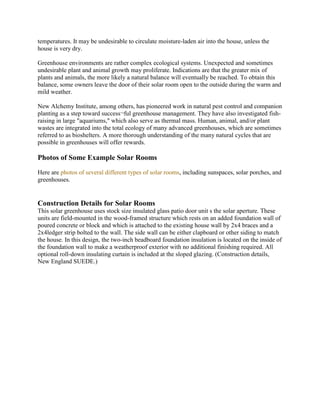 temperatures. It may be undesirable to circulate moisture-laden air into the house, unless the
house is very dry.

Greenhouse environments are rather complex ecological systems. Unexpected and sometimes
undesirable plant and animal growth may proliferate. Indications are that the greater mix of
plants and animals, the more likely a natural balance will eventually be reached. To obtain this
balance, some owners leave the door of their solar room open to the outside during the warm and
mild weather.

New Alchemy Institute, among others, has pioneered work in natural pest control and companion
planting as a step toward success¬ful greenhouse management. They have also investigated fish-
raising in large "aquariums," which also serve as thermal mass. Human, animal, and/or plant
wastes are integrated into the total ecology of many advanced greenhouses, which are sometimes
referred to as bioshelters. A more thorough understanding of the many natural cycles that are
possible in greenhouses will offer rewards.

Photos of Some Example Solar Rooms
Here are photos of several different types of solar rooms, including sunspaces, solar porches, and
greenhouses.


Construction Details for Solar Rooms
This solar greenhouse uses stock size insulated glass patio door unit s the solar aperture. These
units are field-mounted in the wood-framed structure which rests on an added foundation wall of
poured concrete or block and which is attached to the existing house wall by 2x4 braces and a
2x4ledger strip bolted to the wall. The side wall can be either clapboard or other siding to match
the house. In this design, the two-inch beadboard foundation insulation is located on the inside of
the foundation wall to make a weatherproof exterior with no additional finishing required. All
optional roll-down insulating curtain is included at the sloped glazing. (Construction details,
New England SUEDE.)
 