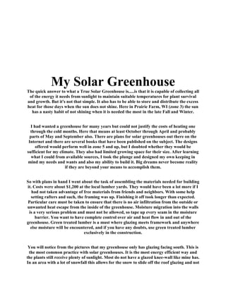 My Solar Greenhouse
The quick answer to what a True Solar Greenhouse is.....is that it is capable of collecting all
 of the energy it needs from sunlight to maintain suitable temperatures for plant survival
and growth. But it's not that simple. It also has to be able to store and distribute the excess
heat for those days when the sun does not shine. Here in Prairie Farm, WI (zone 3) the sun
  has a nasty habit of not shining when it is needed the most in the late Fall and Winter.


  I had wanted a greenhouse for many years but could not justify the costs of heating one
  through the cold months. Here that means at least October through April and probably
 parts of May and September also. There are plans for solar greenhouses out there on the
 Internet and there are several books that have been published on the subject. The designs
     offered would perform well in zone 5 and up, but I doubted whether they would be
sufficient for my climate. They also had limited growing space for their size. After learning
  what I could from available sources, I took the plunge and designed my own keeping in
mind my needs and wants and also my ability to build it. Big dreams never become reality
                     if they are beyond your means to accomplish them.


So with plans in hand I went about the task of assembling the materials needed for building
it. Costs were about $1,200 at the local lumber yards. They would have been a lot more if I
   had not taken advantage of free materials from friends and neighbors. With some help
  setting rafters and such, the framing was up. Finishing it off took longer than expected.
 Particular care must be taken to ensure that there is no air infiltration from the outside or
unwanted heat escape from the inside of the greenhouse. Moisture migration into the walls
 is a very serious problem and must not be allowed, so tape up every seam in the moisture
     barrier. You want to have complete control over air and heat flow in and out of the
greenhouse. Green treated lumber is a must where glazing meets framework and anywhere
  else moisture will be encountered, and if you have any doubts, use green treated lumber
                                exclusively in the construction.


 You will notice from the pictures that my greenhouse only has glazing facing south. This is
 the most common practice with solar greenhouses. It is the most energy efficient way and
the plants still receive plenty of sunlight. Most do not have a glazed knee-wall like mine has.
In an area with a lot of snowfall this allows for the snow to slide off the roof glazing and not
 