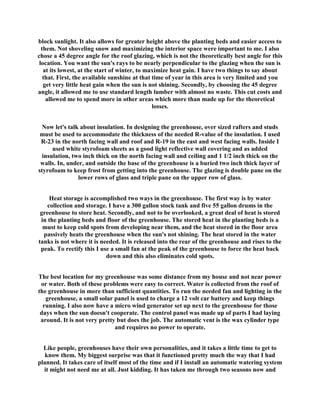 block sunlight. It also allows for greater height above the planting beds and easier access to
  them. Not shoveling snow and maximizing the interior space were important to me. I also
chose a 45 degree angle for the roof glazing, which is not the theoretically best angle for this
 location. You want the sun's rays to be nearly perpendicular to the glazing when the sun is
   at its lowest, at the start of winter, to maximize heat gain. I have two things to say about
   that. First, the available sunshine at that time of year in this area is very limited and you
   get very little heat gain when the sun is not shining. Secondly, by choosing the 45 degree
angle, it allowed me to use standard length lumber with almost no waste. This cut costs and
    allowed me to spend more in other areas which more than made up for the theoretical
                                               losses.


  Now let's talk about insulation. In designing the greenhouse, over sized rafters and studs
 must be used to accommodate the thickness of the needed R-value of the insulation. I used
 R-23 in the north facing wall and roof and R-19 in the east and west facing walls. Inside I
      used white styrofoam sheets as a good light reflective wall covering and as added
  insulation, two inch thick on the north facing wall and ceiling and 1 1/2 inch thick on the
 walls. In, under, and outside the base of the greenhouse is a buried two inch thick layer of
styrofoam to keep frost from getting into the greenhouse. The glazing is double pane on the
                lower rows of glass and triple pane on the upper row of glass.


     Heat storage is accomplished two ways in the greenhouse. The first way is by water
    collection and storage. I have a 300 gallon stock tank and five 55 gallon drums in the
 greenhouse to store heat. Secondly, and not to be overlooked, a great deal of heat is stored
 in the planting beds and floor of the greenhouse. The stored heat in the planting beds is a
  must to keep cold spots from developing near them, and the heat stored in the floor area
  passively heats the greenhouse when the sun's not shining. The heat stored in the water
tanks is not where it is needed. It is released into the rear of the greenhouse and rises to the
 peak. To rectify this I use a small fan at the peak of the greenhouse to force the heat back
                           down and this also eliminates cold spots.


The best location for my greenhouse was some distance from my house and not near power
 or water. Both of these problems were easy to correct. Water is collected from the roof of
the greenhouse in more than sufficient quantities. To run the needed fan and lighting in the
   greenhouse, a small solar panel is used to charge a 12 volt car battery and keep things
  running. I also now have a micro wind generator set up next to the greenhouse for those
 days when the sun doesn't cooperate. The control panel was made up of parts I had laying
 around. It is not very pretty but does the job. The automatic vent is the wax cylinder type
                              and requires no power to operate.


  Like people, greenhouses have their own personalities, and it takes a little time to get to
   know them. My biggest surprise was that it functioned pretty much the way that I had
planned. It takes care of itself most of the time and if I install an automatic watering system
  it might not need me at all. Just kidding. It has taken me through two seasons now and
 