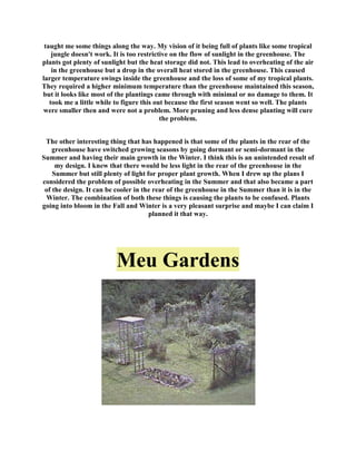 taught me some things along the way. My vision of it being full of plants like some tropical
    jungle doesn't work. It is too restrictive on the flow of sunlight in the greenhouse. The
plants got plenty of sunlight but the heat storage did not. This lead to overheating of the air
    in the greenhouse but a drop in the overall heat stored in the greenhouse. This caused
larger temperature swings inside the greenhouse and the loss of some of my tropical plants.
They required a higher minimum temperature than the greenhouse maintained this season,
but it looks like most of the plantings came through with minimal or no damage to them. It
   took me a little while to figure this out because the first season went so well. The plants
were smaller then and were not a problem. More pruning and less dense planting will cure
                                           the problem.


 The other interesting thing that has happened is that some of the plants in the rear of the
    greenhouse have switched growing seasons by going dormant or semi-dormant in the
Summer and having their main growth in the Winter. I think this is an unintended result of
     my design. I knew that there would be less light in the rear of the greenhouse in the
    Summer but still plenty of light for proper plant growth. When I drew up the plans I
considered the problem of possible overheating in the Summer and that also became a part
 of the design. It can be cooler in the rear of the greenhouse in the Summer than it is in the
 Winter. The combination of both these things is causing the plants to be confused. Plants
going into bloom in the Fall and Winter is a very pleasant surprise and maybe I can claim I
                                      planned it that way.




                          Meu Gardens
 