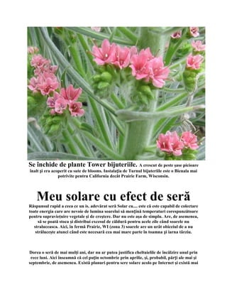 Se închide de plante Tower bijuteriile. A crescut de peste şase picioare
înalt și era acoperit cu sute de blooms. Instalația de Turnul bijuteriile este o Bienala mai
                potrivite pentru California decât Prairie Farm, Wisconsin.




    Meu solare cu efect de seră
Răspunsul rapid a ceea ce un is. adevărat seră Solar cu.... este că este capabil de colectare
toate energia care are nevoie de lumina soarelui să mențină temperaturi corespunzătoare
pentru supravieţuire vegetale şi de creştere. Dar nu este aşa de simplu. Are, de asemenea,
      să se poată stoca şi distribui excesul de căldură pentru acele zile când soarele nu
   straluceasca. Aici, în fermă Prairie, WI (zona 3) soarele are un urât obiceiul de a nu
    străluceşte atunci când este necesară cea mai mare parte în toamna și iarna târziu.



Dorea o seră de mai mulţi ani, dar nu ar putea justifica cheltuielile de încălzire unul prin
 rece luni. Aici înseamnă că cel puțin octombrie prin aprilie, şi, probabil, părți ale mai şi
septembrie, de asemenea. Există planuri pentru sere solare acolo pe Internet şi există mai
 