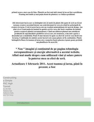 primul sezon a mers aşa de bine. Plantele au fost mai mici atunci și nu au fost o problema.
                     Pruning mai multe şi mai puţin densă de plantare va vindeca problema.



             Alte interesant lucru care sa întâmplat este că unele de plante din spate de seră au trecut
              sezoane creştere accesând latente sau semi-dormant în vara și având lor principală de
            creştere în iarna. Cred că acest lucru este un rezultat neintenţionate de meu de design. Am
              ştiut că ar fi mai puţin de lumină în spatele seră in vara, dar încă o multime de lumină
                pentru creșterea plantei corespunzătoare. Când am elaborat planuri am considerat
                problemă de supraîncălzire posibil în vara şi care, de asemenea, a devenit o parte a
            desenului sau a modelului. Poate fi mai răcoare în spate cu efect de seră în vara decât este
             în iarna. Combinație de ambele aceste lucruri este cauza plante să fie confundate. Plante
            întâmplă în floare în toamna și iarna este o surpriza foarte placuta si poate poate pretinde
                                             am planificat-o în acest fel.


                * Nou * imagini şi conţinutul de pe pagina tehnologia
              corespunzătoare şi energie alternativă a acestui website.
             Aflati mai mutle despre cum utilizează vânt şi solare putere
                          la puterea mea cu efect de seră.
            Actualizare 1 februarie 2011. Acest toamna și iarna, până în
                                   prezent, a fost


Constructing
a Simple
PVC High
Tunnel
by Jim Hail,
Robbins Hail,
Katherine Kelly,
and Ted Carey




                   Introduction
 
